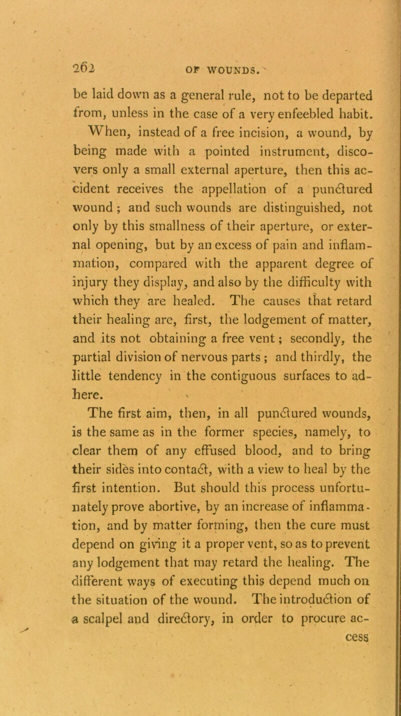 be laid down as a general rule, not to be departed from, unless in the case of a very enfeebled habit. When, instead of a free incision, a wound, by being made with a pointed instrument, disco- vers only a small external aperture, then this ac- cident receives the appellation of a punctured wound ; and such wounds are distinguished, not only by this smallness of their aperture, or exter- nal opening, but by an excess of pain and inflam- mation, compared with the apparent degree of injury they display, and also by the difficulty with which they are healed. The causes that retard their healing are, first, the lodgement of matter, and its not obtaining a free vent; secondly, the partial division of nervous parts ; and thirdly, the little tendency in the contiguous surfaces to ad- here. The first aim, then, in all pundlured wounds, is the same as in the former species, namely, to clear them of any effused blood, and to bring their sides into contact, with a view to heal by the first intention. But should this process unfortu- nately prove abortive, by an increase of inflamma- tion, and by matter forming, then the cure must depend on giving it a proper vent, so as to prevent any lodgement that may retard the healing. The different ways of executing this depend much on the situation of the wound. The introduction of a scalpel and directory, in order to procure ac- cess