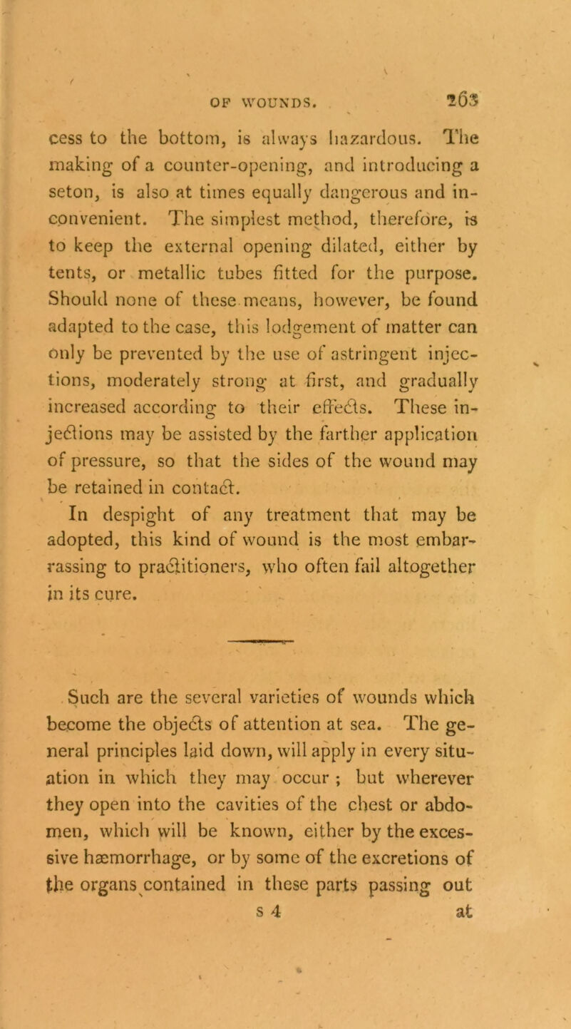 ■263 cess to the bottom, is always hazardous. The making of a counter-opening, and introducing a seton, is also at times equally dangerous and in- convenient. The simplest method, therefore, is to keep the external opening dilated, either by tents, or metallic tubes fitted for the purpose. Should none of these means, however, be found adapted to the case, this lodgement of matter can only be prevented by the use of astringent injec- tions, moderately strong at first, and gradually increased according to their effects. These in- jections may be assisted by the farther application of pressure, so that the sides of the wound may be retained in contact. In despight of any treatment that may be adopted, this kind of wound is the most embar- rassing to practitioners, who often fail altogether in its cure. Such are the several varieties of wounds which become the objects of attention at sea. The ge- neral principles laid down, will apply in every situ- ation in which they may occur ; but wherever they open into the cavities of the chest or abdo- / * men, which will be known, either by the exces- sive haemorrhage, or by some of the excretions of the organs contained in these parts passing out s 4 at