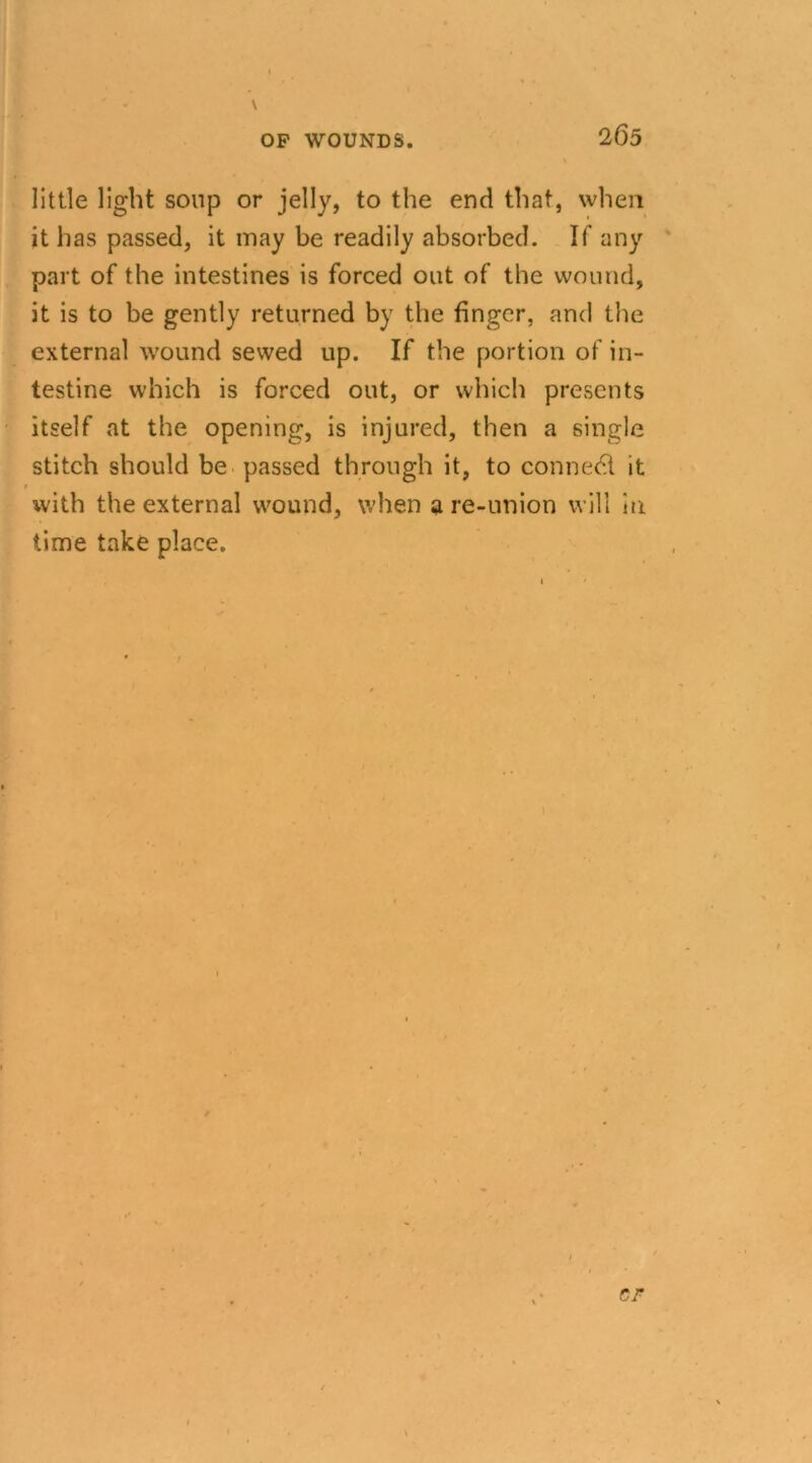 2 65 \ little light soup or jelly, to the end that, when it has passed, it may be readily absorbed. If any part of the intestines is forced out of the wound, it is to be gently returned by the finger, and the external wound sewed up. If the portion of in- testine which is forced out, or which presents itself at the opening, is injured, then a single stitch should be passed through it, to conned! it 1 with the external wound, when a re-union will in time take place. 1 ' CF I