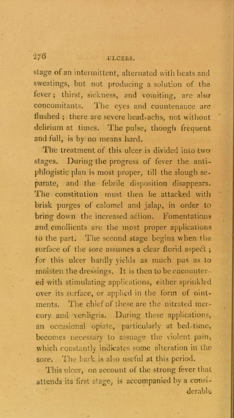 stage of an intermittent, alternated with heats and sweatings, but not producing a solution of the lever; thirst, sickness, and vomiting, are also concomitants. The eyes and countenance are flushed ; there are severe head-achs, not without delirium at times. The pulse, though frequent and full, is by no means hard. The treatment of this ulcer is divided into two stages. During the progress of fever the anti- phlogistic plan is most proper, till the slough sc- parate, and the febrile disposition disappears. The constitution must then be attacked with brisk purges of calomel and jalap, in order to bring down the increased action. Fomentations and emollients are the most proper applications to the part. The second stage begins when the surface of the sore assumes a clear florid aspect ; for this ulcer hardly yields as much pus as to moisten the dressings. It is then to be encounter- ed with stimulating applications, either sprinkled over its surface, or applied in the form of oint- ments. The chief of these are the nitrated mer- cury and verdigris. During these applications, an occasional opiate, particularly at bed-time, becomes necessary to assuage the violent pain, which constantly indicates some alteration in the sore. The bark is also useful at this period. This ulcer, on account of the strong fever that attends its first stage, is accompanied by a consi- derable