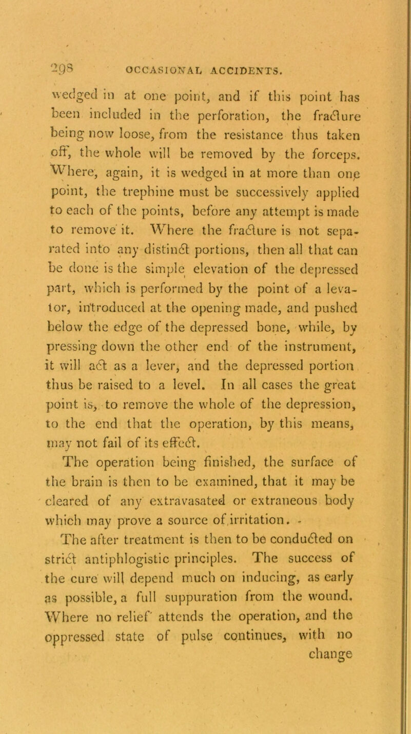 wedged in at one point, and if this point has been included in the perforation, the fradlure being now loose, from the resistance thus taken oft, the whole will be removed by the forceps. Where, again, it is wedged in at more than one point, the trephine must be successively applied to each of the points, before any attempt is made to remove it. Where the fradlure is not sepa- rated into any distindl portions, then all that can be clone is the simple elevation of the depressed part, which is performed by the point of a leva- tor, introduced at the opening made, and pushed below the edge of the depressed bone, while, by pressing down the other end of the instrument, it will a6t as a lever, and the depressed portion thus be raised to a level. In all cases the great point is, to remove the whole of the depression, to the end that the operation, by this means, may not fail of its effect. The operation being finished, the surface of the brain is then to be examined, that it may be cleared of any extravasated or extraneous body which may prove a source of irritation. - The after treatment is then to be conducted on stridt antiphlogistic principles. The success of the cure will depend much on inducing, as early as possible, a full suppuration from the wound. Where no relief' attends the operation, and the oppressed state of pulse continues, with no change