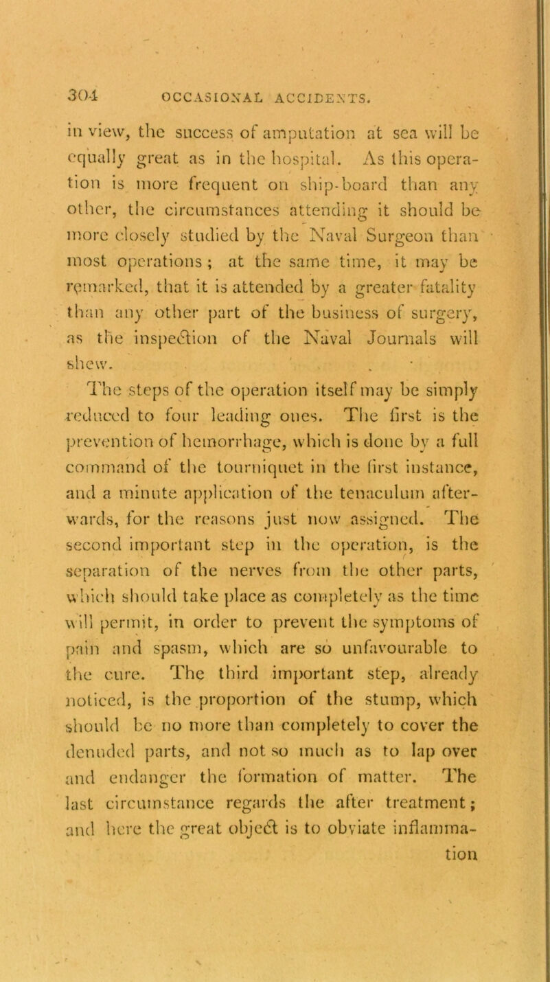 in view, the success of amputation at sea will be equally great as in the hospital. As this opera- tion is more frequent on ship-board than any other, the circumstances attending it should be more closely studied by the Naval Surgeon than most operations ; at the same time, it may be remarked, that it is attended by a greater fatality than any other part of the business of surgery, as the inspection of the Naval Journals will shew. ' The steps of the operation itself may be simply reduced to four leading ones. The first is the prevention of hemorrhage, which is done by a full command of the tourniquet in the first instance, and a minute application of the tenaculum after- wards, for the reasons just now assigned. The second important step in the operation, is the separation of the nerves from the other parts, which should take place as completely as the time will permit, in order to prevent the symptoms of pain and spasm, which are so unfavourable to the cure. The third important step, already- noticed, is the proportion of the stump, which should be no more than completely to cover the denuded parts, and not so much as to lap over and endanger the formation of matter. The last circumstance regards the after treatment; and here the great objeCt is to obviate inflamma- tion x