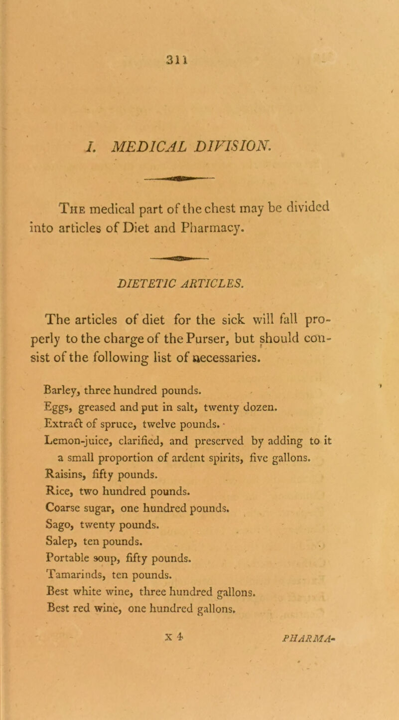 I. MEDICAL DIVISION. The medical part of the chest may be divided into articles of Diet and Pharmacy. DIETETIC ARTICLES. The articles of diet for the sick will fall pro- perly to the charge of the Purser, but should con- sist of the following list of necessaries. Barley, three hundred pounds. Eggs, greased and put in salt, twenty dozen. Extract of spruce, twelve pounds. - Lemon-juice, clarified, and preserved by adding to it a small proportion of ardent spirits, five gallons. Raisins, fifty pounds. Rice, two hundred pounds. Coarse sugar, one hundred pounds. Sago, twenty pounds. Salep, ten pounds. Portable soup, fifty pounds. Tamarinds, ten pounds. Best white wine, three hundred gallons. Best red wine, one hundred gallons. X 4> PHARMA-