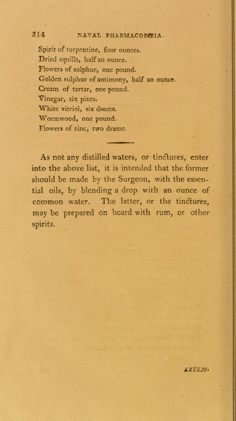 Spirit of turpentine, four ounces. Dried squills, half an ounce. Flowers of sulphur, one pound. Golden sulphur of antimony, half an ounce. Cream of tartar, one pound. Vinegar, six pints. White vitriol, six drams. Wormwood, one pound. Flowers of zinc, two drams. As not any distilled waters, or tindlures, enter into the above list, it is intended that the former should be made by the Surgeon, with the essen- tial oils, by blending a drop with an ounce of common water. The latter, or the tindlures, may be prepared on board with rum, or other spirits. \ MXTEM-