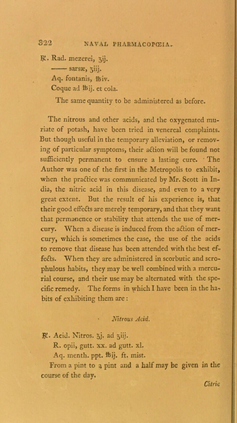 TjL. Rad. mezerei, 5ij. sarsse, 5iij. Aq. fontanis, Ibiv. Coque ad ib ij. et cola. The same quantity to be administered as before. The nitrous and other acids, and the oxygenated mu- riate of potash, have been tried in venereal complaints. But though useful in the temporary alleviation, or remov- ing of particular symptoms, their adtion will be found not sufficiently permanent to ensure a lasting cure. ' The Author was one of the first in the Metropolis to exhibit, when the practice was communicated by Mr. Scott in In- dia, the nitric acid in this disease, and even to a very great extent. But the result of his experience is, that their good effects are merely temporary, and that they want that permanence or stability that attends the use of mer- cury. When a disease is induced from the adtion of mer- cury, which is sometimes the case, the use of the acids to remove that disease has been attended with the best ef- fedts. When they are administered in scorbutic and scro- phulous habits, they may be well combined with a mercu- rial course, and their use may be alternated with the spe- cific remedy. The forms in which I have been in the ha- bits of exhibiting them are : • Nitrous Acid. $. Acid. Nitros. 5> ad ^iij. R. opii, gutt. xx. ad gutt. xl. Aq. menth. ppt. ifeij. ft. mist. From a pint to a pint and a half may be given in the course of the day. Citric