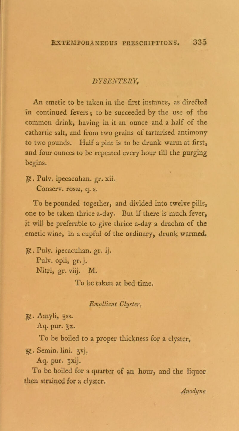 DYSENTERY. An emetie to be taken in the first instance, as directed in continued fevers *, to be succeeded by the use of the common drink, having in it an ounce and a half of the cathartic salt, and from two grains of tartarised antimony to two pounds. Half a pint is to be drunk warm at first, and four ounces to be repeated every hour till the purging begins. % Pulv. ipecacuhan. gr. xii. Conserv. rosas, q, s. To be pounded together, and divided into twelve pills, one to be taken thrice a-day. But if there is much fever, it will be preferable to give thrice a-day a drachm of the emetic wine, in a cupful of the ordinary, drunk warmed* }jl. Pulv. ipecacuhan. gr. ij. Pulv. opii, gr.j. Nitri, gr. viij. M. To be taken at bed time, Emollient Clyster. Arnyli, ^ss. Aq. pur. ^x. To be boiled to a proper thickness for a clyster, fy. Semin, lini. 5vj. Aq. pur. *xij. To be boiled for a quarter of an hour, and the liquor then strained for a clyster. Anodyne