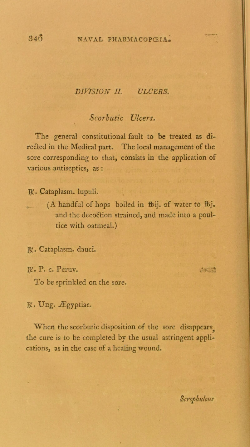 345 DIVISION II. ULCERS. Scorbutic Ulcers. The general constitutional fault to be treated as di- rected in the Medical part. The local management of the sore corresponding to that, consists in the application of various antiseptics, as : ]£. Cataplasm, lupuli. (A handful of hops boiled in tbij. of water to !fcj. and the decoction strained, and made into a poul- tice with oatmeal.) Cataplasm, dauci. j£. P. c. Peruv. To be sprinkled on the sore. #£. Ung. j®gyptiac. When the scorbutic disposition of the sore disappears^ the cure is to be completed by the usual astringent appli- cations, as in the case of a healing wound. Scrophulous