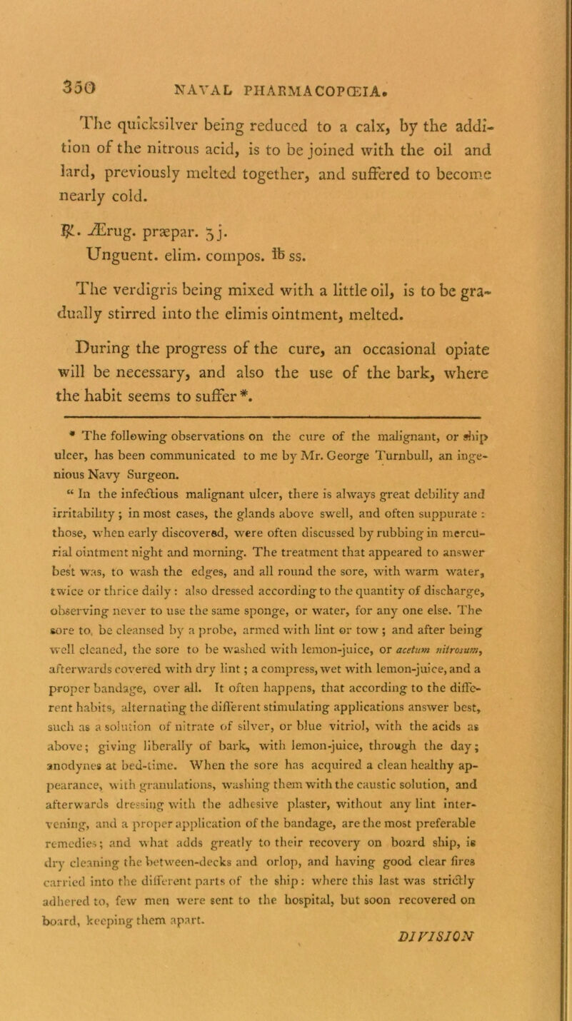 The quicksilver being reduced to a calx, by the addi- tion of the nitrous acid, is to be joined with the oil and lard, previously melted together, and suffered to become nearly cold. $1. jdLrug. praepar. 5]. Unguent, elim. compos, ibss. The verdigris being mixed with a little oil, is to be gra- dually stirred into the elimis ointment, melted. During the progress of the cure, an occasional opiate will be necessary, and also the use of the bark, where the habit seems to suffer*. * The following observations on the cure of the malignant, or ship ulcer, has been communicated to me by Air. George Turnbull, an inge- nious Navy Surgeon. “ In the infectious malignant ulcer, there is always great debility and irritability ; in most cases, the glands above swell, and often suppurate : those, when early discovered, were often discussed by rubbing in mercu- rial ointment night and morning. The treatment that appeared to answer best was, to wash the edges, and all round the sore, with warm water, twice or thrice daily: also dressed according to the quantity of discharge, observing never to use the same sponge, or water, for any one else. The tore to, be cleansed by a probe, armed with lint or tow ; and after being well cleaned, the sore to be washed with lemon-juice, or acetum nitrosum, afterwards covered with dry lint; a compress, wet with lemon-juice, and a proper bandage, over all. It often happens, that according to the diffe- rent habits, alternating the different stimulating applications answer best, such as a solution of nitrate of silver, or blue vitriol, with the acids as above; giving liberally of bark, with lemon-juice, through the day; anodynes at bed-time. When the sore has acquired a clean healthy ap- pearance, with granulations, washing them with the caustic solution, and afterwards dressing with the adhesive plaster, without any lint inter- vening, and a proper application of the bandage, are the most preferable remedies; and what adds greatly to their recovery on board ship, is dry cleaning the between-decks and orlop, and having good clear fires carried into the different parts of the ship: where this last was striclly adhered to, few men were sent to the hospital, but soon recovered on board, keeping them apart. DJ FIS JON