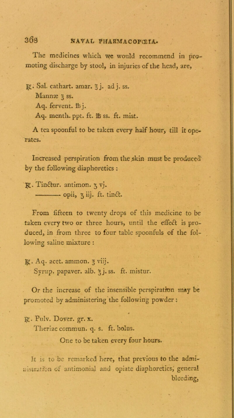 363 The medicines which \ye would recommend in pro- moting discharge by stool, in injuries of the head, are, Sal. cathart. amar. 3j. ad j. ss, Mannae 3 ss. Aq. fervent, ibj. Aq. menth. ppt. ft. lb ss. ft. mist. A tea spoonful to be taken every half hour, till it ope- rates. Increased perspiration from the .skin must be produced' by the following diaphoretics : $£. Tin&ur. antimon. 5 vj. * opii, 5 iij* ft* tincf. From fifteen to twenty drops of this medicine to be taken every two or three hours, until the efFe£t is pro- duced, in from three to four table spoonfuls of the fol- lowing saline mixture : r * * t Aq. acet. ammon. 3 viij. Syrup, papaver. alb. 5 j. ss. ft. mistur. Or the increase of the insensible perspiration may be promoted by administering the following powder : 0 . Pulv. Dover, gr. x. Theriac commun. q. s. ft. bolus. One to be taken every four hours. It is to be remarked here, that previous to the admi- nistration of antimonial and opiate diaphoretics, general bleeding.