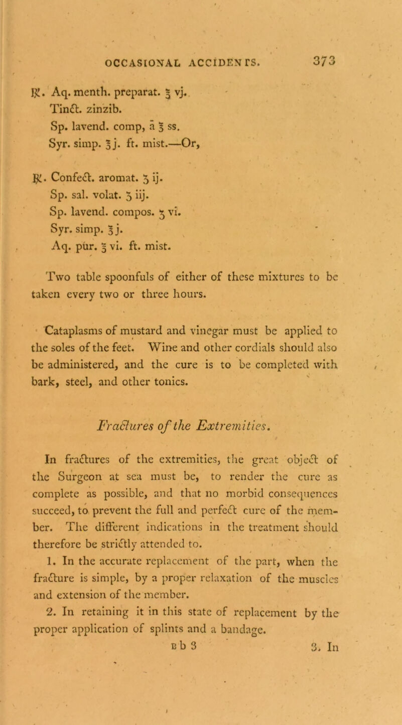 R. Aq. menth. preparat. 5 vj. Tindt. zinzib. Sp. lavend. comp, a 5 ss* Syr. simp. 5 j. ft. mist.—Or, \ R. Confeft. aromat. 5 ij. Sp. sal. volat. 5 iij. Sp. lavend. compos. 5 vi. Syr. simp. 5j. Aq. pur. 5 vi. ft. mist. Two table spoonfuls of either of these mixtures to be taken everv two or three hours. Cataplasms of mustard and vinegar must be applied to the soles of the feet. Wine and other cordials should also be administered, and the cure is to be completed with bark, steel, and other tonics. t Fraclures of the Extremities. In fractures of the extremities, the great object of the Surgeon at sea must be, to render the cure as complete as possible, and that no morbid consequences succeed, to prevent the full and perfect cure of the mem- ber. The different indications in the treatment should therefore be strictly attended to. / 1 1. In the accurate replacement of the part, when the fracture is simple, by a proper relaxation of the muscles and extension of the member. 2. In retaining it in this state of replacement by the proper application of splints and a bandage. e b 3 3. In I
