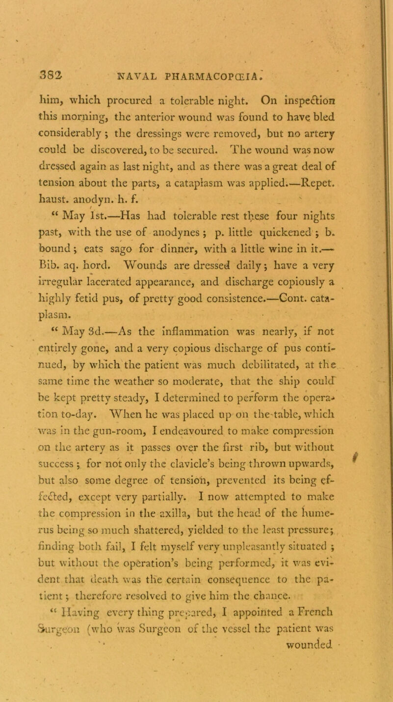 'tQO him, which procured a tolerable night. On inspe&ion this morning, the anterior wound was found to have bled considerably ; the dressings were removed, but no artery could be discovered, to be secured. The wound was now dressed again as last night, and as there was a great deal of tension about the parts, a cataplasm was applied—Repet. haust. anodyn. h. f. “ May 1st.—Has had tolerable rest these four nights past, with the use of anodynes ; p. little quickened ; b. bound ; eats sago for dinner, with a little wine in it.— Bib. aq. hord. Wounds are dressed daily; have a very irregular lacerated appearance, and discharge copiously a highly fetid pus, of pretty good consistence.—Cont. cata- plasm. “ May 3d.—As the inflammation was nearly, if not entirely gone, and a very copious discharge of pus conti- nued, by which the patient was much debilitated, at the same time the weather so moderate, that the ship could be kept pretty steady, I determined to perform the opera-* tion to-day. When he was placed up on the-table, which was in the gun-room, I endeavoured to make compression on the artery as it passes over the first rib, but without success ; for not only the clavicle’s being thrown upwards, but also some degree of tension, prevented its being ef- fected, except very partially. I now attempted to make the compression in the axilla, but the head of the hume- rus being so much shattered, yielded to the least pressure; finding both fail, I felt myself very unpleasantly situated ; but without the operation’s being performed, it was evi- dent that death was the certain consequence to the pa- tient ; therefore resolved to give him the chance. “ Having every thing prepared, I appointed a French Surgeon (who was Surgeon of the vessel the patient was wounded •