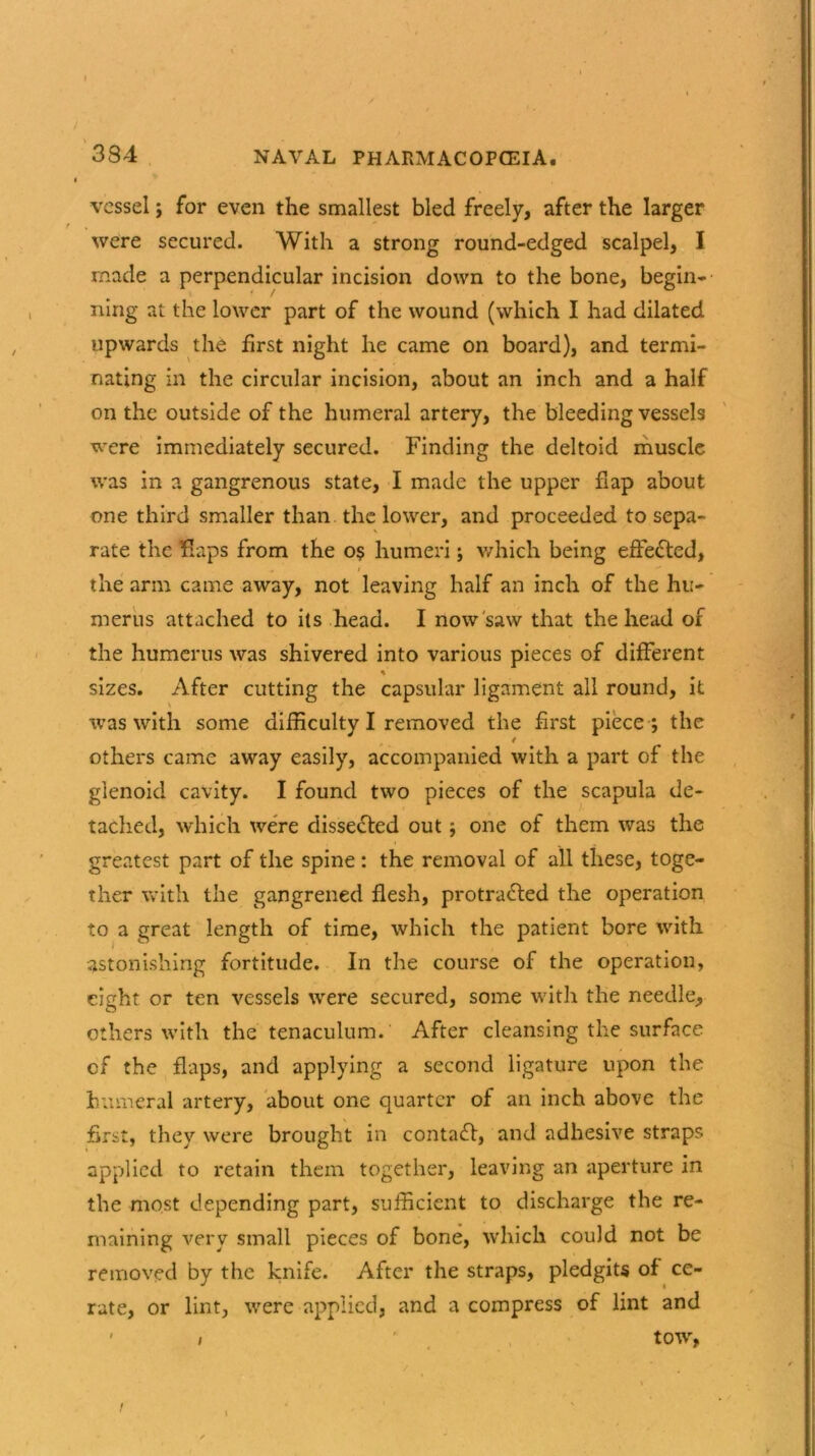 vessel ; for even the smallest bled freely, after the larger were secured. With a strong round-edged scalpel, I made a perpendicular incision down to the bone, begin- ning at the lower part of the wound (which I had dilated upwards the first night he came on board), and termi- nating in the circular incision, about an inch and a half on the outside of the humeral artery, the bleeding vessels were immediately secured. Finding the deltoid muscle was in a gangrenous state, I made the upper flap about one third smaller than the lower, and proceeded to sepa- rate the flaps from the o$ humeri; which being effected, « i  the arm came away, not leaving half an inch of the hu- merus attached to its head. I now saw that the head of the humerus was shivered into various pieces of different sizes. After cutting the capsular ligament all round, it was with some difficulty I removed the first piece ; the others came away easily, accompanied with a part of the glenoid cavity. I found two pieces of the scapula de- tached, which were dissected out; one of them was the greatest part of the spine: the removal of all these, toge- ther with the gangrened flesh, protracted the operation to a great length of time, which the patient bore with astonishing fortitude. In the course of the operation, eight or ten vessels were secured, some with the needle, others with the tenaculum. After cleansing the surface cf the flaps, and applying a second ligature upon the humeral artery, about one quarter of an inch above the first, they were brought in contact, and adhesive straps applied to retain them together, leaving an aperture in the most depending part, sufficient to discharge the re- maining very small pieces of bone, which could not be removed by the knife. After the straps, pledgits of ce- rate, or lint, were applied, and a compress of lint and ' / ' tow, i