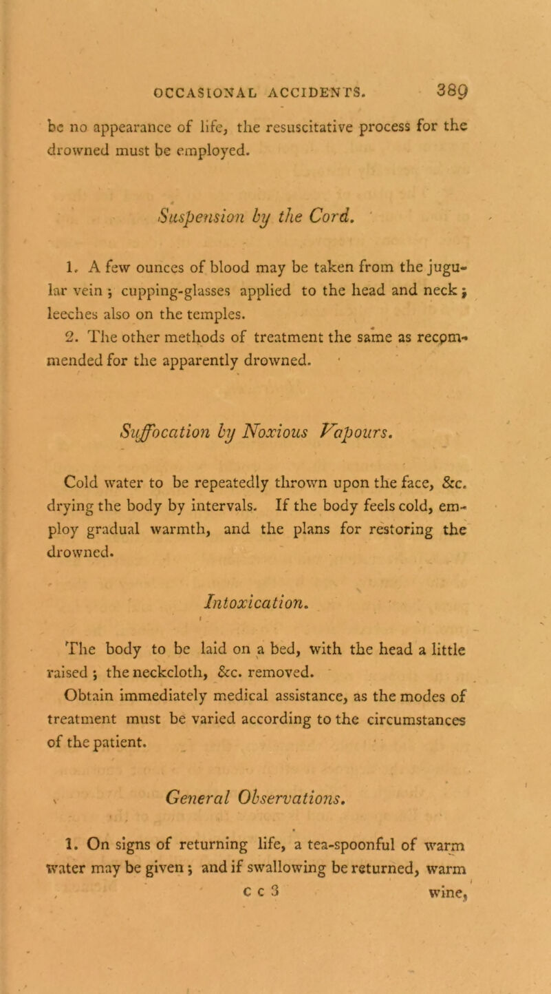 be no appearance of life, the resuscitative process for the drowned must be employed. Suspension by the Cord. 1. A few ounces of blood may be taken from the jugu- lar vein ; cupping-glasses applied to the head and neck j leeches also on the temples. 2. The other methods of treatment the same as recpm- mended for the apparently drowned. Suffocation by Noxious Vapours. Cold water to be repeatedly thrown upon the face, Szc. drying the body by intervals. If the body feels cold, em- ploy gradual warmth, and the plans for restoring the drowned. Intoxication. i The body to be laid on a bed, with the head a little raised •, the neckcloth, See. removed. Obtain immediately medical assistance, as the modes of treatment must be varied according to the circumstances of the patient. v General Observations. i / . 1. On signs of returning life, a tea-spoonful of warm Water may be given; and if swallowing be returned, warm , C c 3 wine,