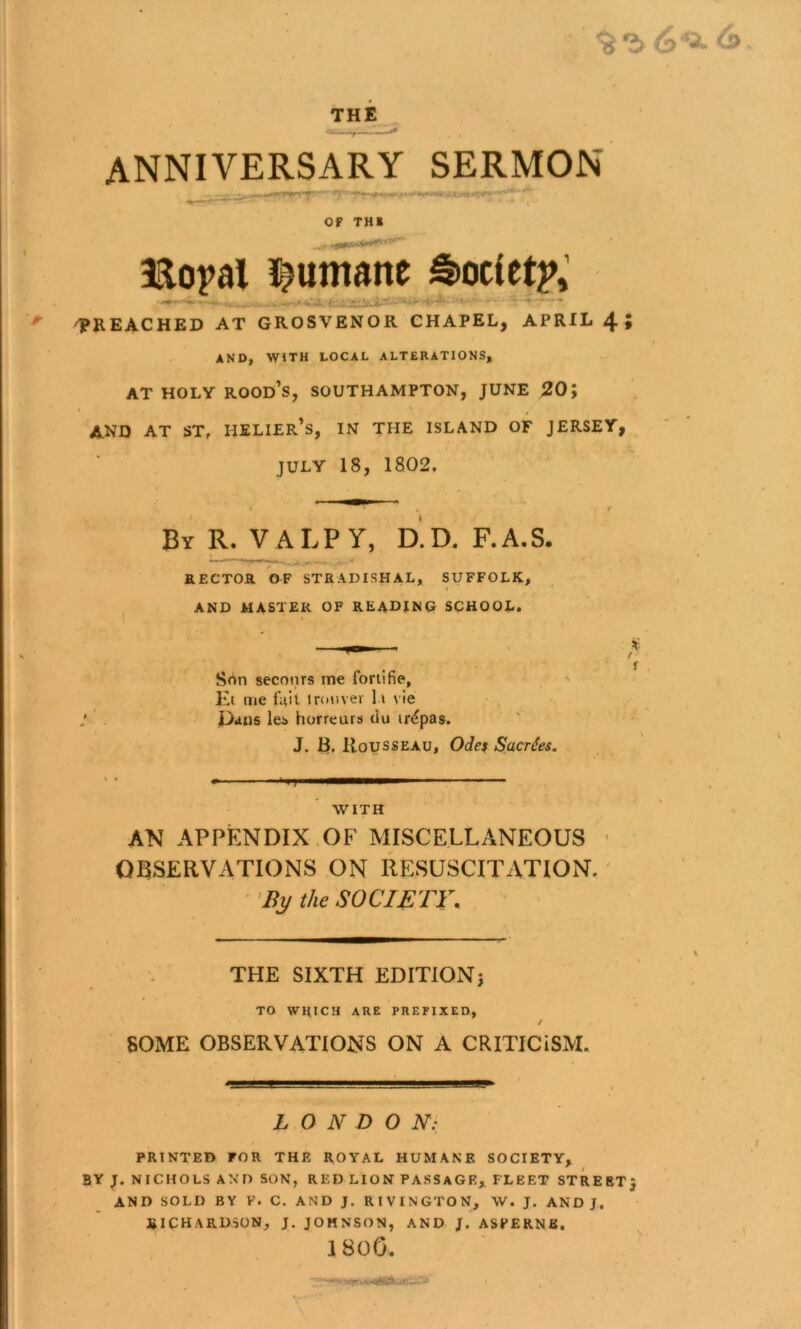 THE, anniversary sermon OF THE aao^al l^umane ^ocfet2>,’ ^ BREACHED AT GROSVENOR CHAPEL, APRIL 4 AND, WITH LOCAL ALTERATIONS, AT HOLY rood’s, SOUTHAMPTON, JUNE 20; AND AT ST, HELIEr’s, IN THE ISLAND OF JERSEY, JULY 18, 1802, y By R. VALPY, d'.D. F.A.S. - • - RECTOR OF STRADISHAL, SUFFOLK, J ' I AND MASTER OF READJNO SCHOOL. ^ Srtn seconrs me foriifie, El me fiilt tronvev h vie J . Dans les horreurs du iri^pas. J. B. Rousseau, Odes Sacr^es. WITH AN APPENDIX.OF MISCELLANEOUS ' OBSERVATIONS ON RESUSCITATION.' •By the SOCIETY. THE SIXTH EDITlONj / TO WHICH ARE PREFIXED., / SOME OBSERVATIONS ON A CRITICISM. L O N D O N- PRINTED FOR THE ROYAL HUMANE SOCIETY, BY J. NICHOLS AND SON, RED LION PASSAGE,. FLEET STREET} AND SOLD BY V. C. AND J. RIVINGTON, W. J. AND J. RICHARDSON, J. JOHNSON, AND J. ASPERNE. 180G.