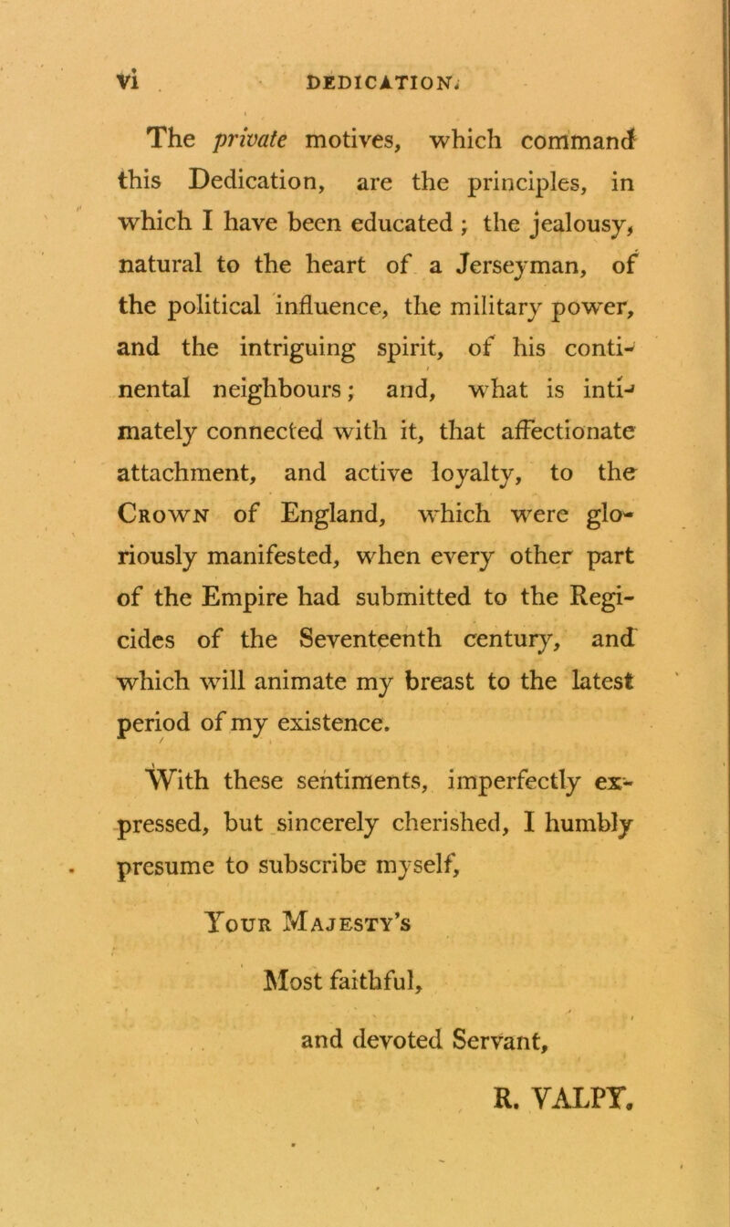 DEDICATION. Vi . The private motives, which com'mani this Dedication, are the principles, in which I have been educated ; the jealousy, natural to the heart of a Jerseyman, of the political influence, the military pow'er, and the intriguing spirit, of his conti-^ nental neighbours; and, what is intI-» mately connected with it, that affectionate attachment, and active loyalty, to the Crown of England, which were glo- riously manifested, when every other part of the Empire had submitted to the Regi- cides of the Seventeenth century, and which will animate my breast to the latest period of my existence. I With these sentiments, imperfectly ex- -pressed, but .sincerely cherished, I humbly presume to subscribe myself. Tour Majesty’s Most faithful, I and devoted Servant, R. VALPT.