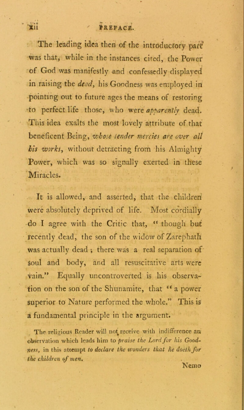 N ^ ‘ill ' Jrepace., ‘ The leading idea then of the introductory part’ was that,'^ while in the instances cited, the Power 'of God w'as manifestly -and confessedly displayed i in raising the dead, his Goodness was employed in ‘pointing out to future ages the means of restoring •to perfect life those, w'ho apparently dead. This idea exalts the most lovdy attribute of that beneficent Being, who-e lender tnercies are over all his works, without detracting from 'his Almighty 1 * Power, which was so signally exerted in these ’Miracles. ' > ' It is allowed, and asserted,' that the’ children were absolutely deprived of life. Most cordially do I agree with the Critic that, though but recently dead, the son of the w idow of Zarephath was actually dead *, there was a real separation oP soul and body, and all resuscitative arts were' > vain.” Equally uncontroverted is his observa- tion on the son of the Shunamite, that a power superior to' Nature performed the whole.” This is a fundamental principle in the argument. The relicfious Reader will not receive with indifference aa ob«?ervation which leads him to 'praise the Lord for his Good- ness, in this attempt to declare the ivonders that he doeth for the children of men. Nemo