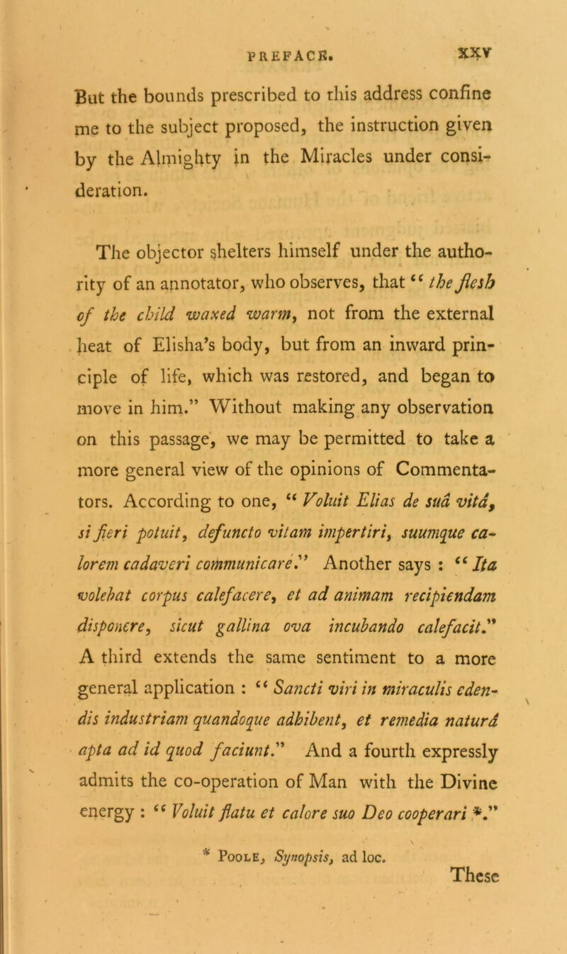 But the bounds prescribed to this address confine me to the subject proposed, the instruction given by the Almighty in the Miracles under consi- deration. The objector shelters himself under the autho- rity of an annotator, who observes, that the Jiesh cf the child waxed warm^ not from the external heat of Elisha’s body, but from an inward prin- ciple of life, which was restored, and began to move in him.” Without making any observation on this passage, we may be permitted to take a more general view of the opinions of Commenta- tors. According to one, “ Voluit Elias de sud vita, si fieri potuit, defunct o vitam impertiri, suumque ca^ lorem cadaveri communicarey Another says : Ita volehat corpus calefacere, et ad animam recipiendam disponere, shut gallina ova incubando calefacit^ A third extends the same sentiment to a more general application : “ Sa7icti viri m miraculis eden^ dis industriam quandoque adhibent, et remedia naturd apta ad id quod faciunt^' And a fourth expressly admits the co-operation of Man with the Divine energy : ‘‘ Voluit flatu et calore suo Deo cooperari * Poole, Synopsis, ad loc. These