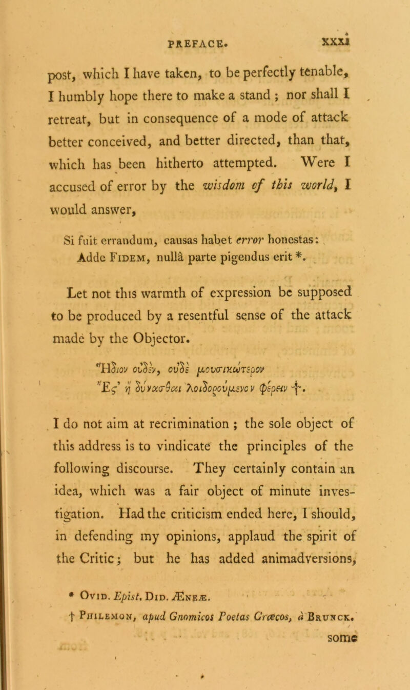 XX2U post, which I have taken, to be perfectly tenable, I humbly hope there to make a stand ; nor shall I retreat, but in consequence of a mode of attack better conceived, and better directed, than that, which has been hitherto attempted. Were I % accused of error by the wisdom of this worlds I would answer, Si fait erraudum, causas habet error honestas: , Adde Fidem, nulla parte pigendus erit r - Let not this warmth of expression be supposed to be produced by a resentful sense of the attack made by the Objector. OvVk IXOVa-lUWTSQOV ^vya(r9(zi''Koi^o^cv^mv (p'epfiv ''b* . I do not aim at recrimination ; the sole object of this address is to vindicate the principles of the following discourse. They certainly contain an idea, which was a fair object of minute inves- tigation. Had the criticism ended here, I should, in defending my opinions, applaud the spirit of the Critic; but he has added animadversions, • OviB. Epist, Did. JE^ifEJE. ■ t Philemon, apud Gnomicos Poetas Craecos, «'Brunck. • some 0