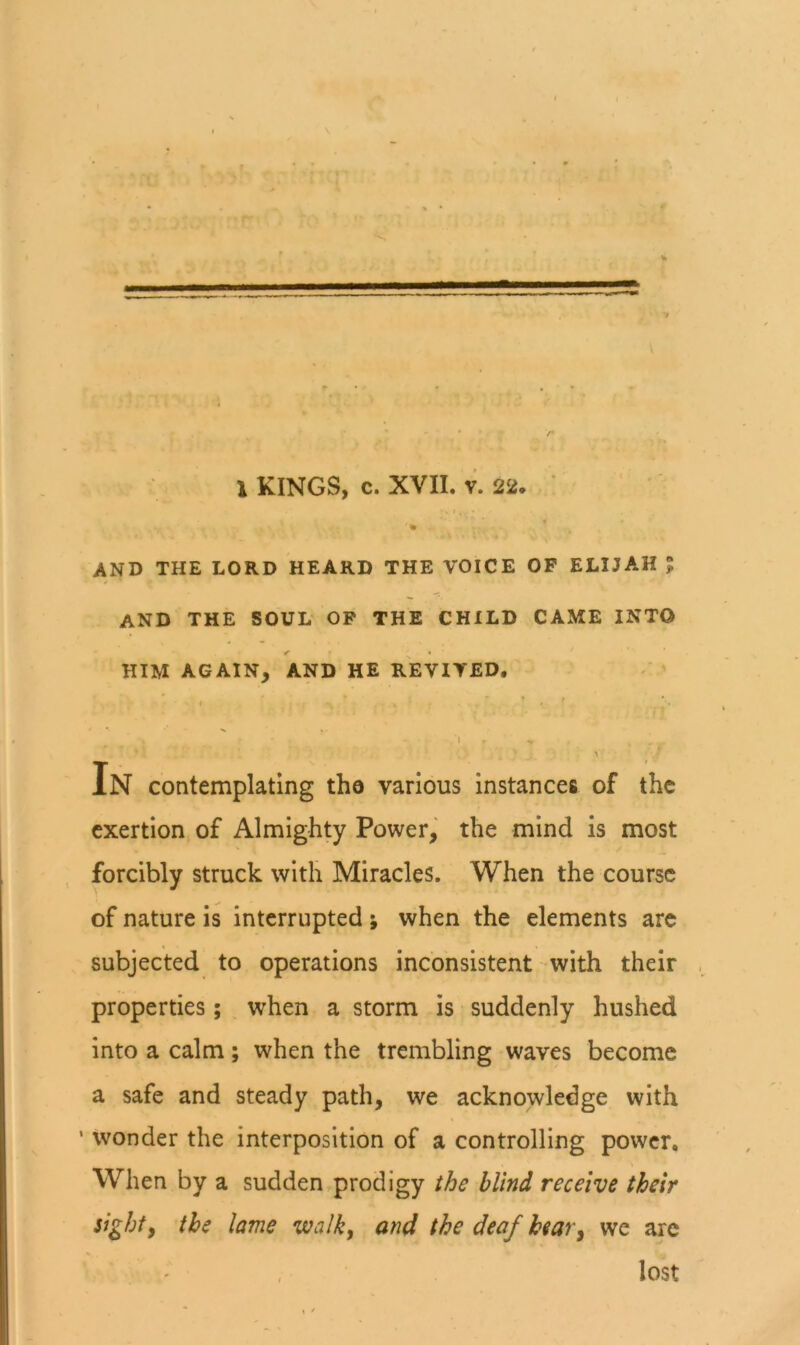 and the lord heard the voice op ELIJAH ? and the soul op the child came into » him again, and he revived, ■ ’ ' ' ;• 1 - In contemplating the various instances of the exertion of Almighty Power, the mind is most forcibly struck with Miracles. When the course of nature is interrupted ; when the elements are subjected to operations inconsistent with their properties; when a storm is suddenly hushed into a calm; when the trembling waves become a safe and steady path, we acknowledge with ' wonder the interposition of a controlling power. When by a sudden prodigy the blind receive their sighty the lame walk, and the deaf hear, we arc lost