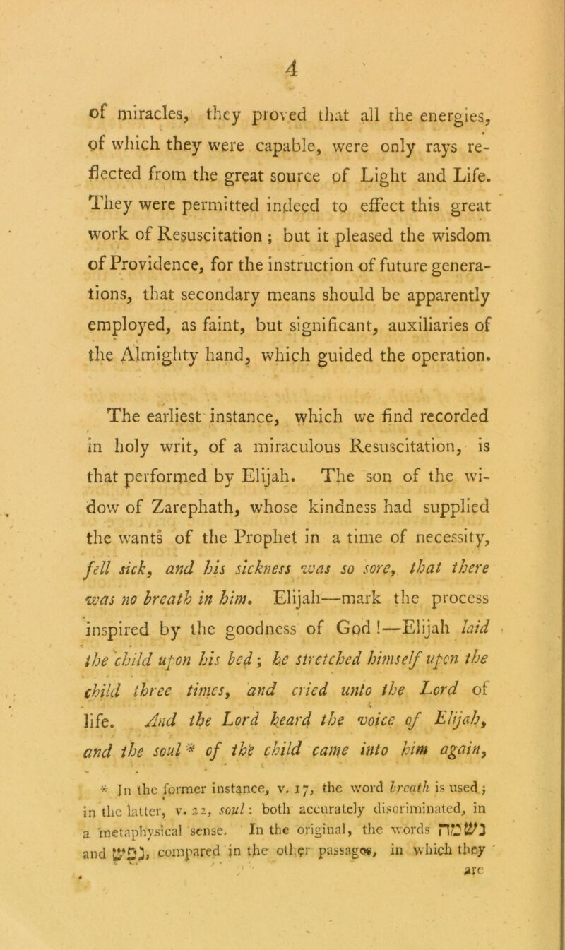 of miracles, they proved that all the energies, of which they were capable, were only rays re- flected from the great source of Light and Life. They were permitted indeed to effect this great work of Resuscitation ; but it pleased the wisdom of Providence, for the instruction of future genera- tions, that secondary means should be apparently employed, as faint, but significant, auxiliaries of ' i the Almighty hand, which guided the operation. The earliest instance, wliich we find recorded in holy writ, of a miraculous Resuscitation, is that performed by Elijah. The son of the wi- dow of Zarephath, whose kindness had supplied the wants of the Prophet in a time of necessity, fell sick, and his sickness was so sore, that there was no breath in him, Elijah—mark the process inspired by the goodness of God !—Elijah hid the child upon his bed; he stretched hmself upon the child three times, and cried unto the Lord of - > life. And the Lord heard the voice of Elijah, and the soul '^ of th'e child'can\e into him again, * In the former instjince, v. 17, the word hreath is used; in the latter, v. 22, soul', both accurately disGriminated, in a metaphysical sense. In the original, the words and compared in the other passage®, in which they ' ' ’ '■ are