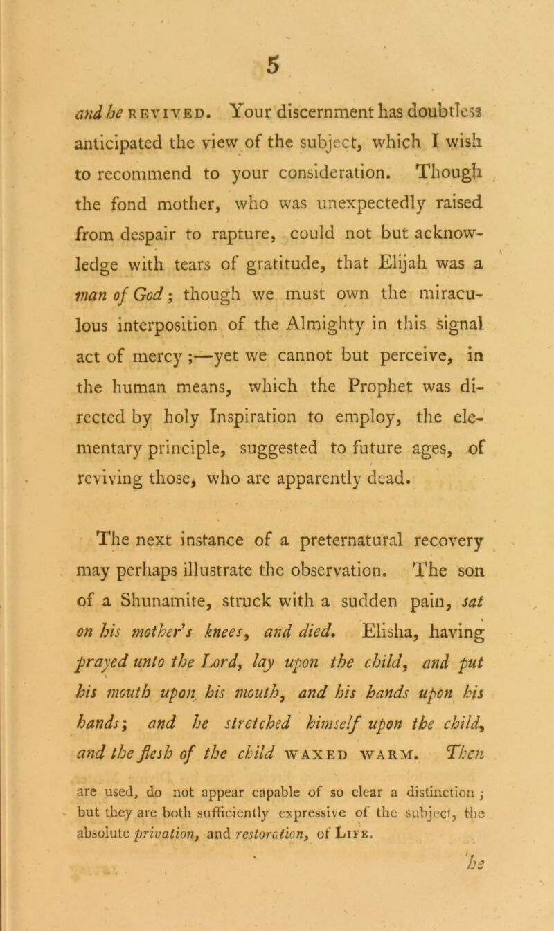 andREViyED. Your discernment has doubtless anticipated the view of the subject, which I wish to recommend to your consideration. Though the fond mother, who was unexpectedly raised from despair to rapture, could not but acknow- ledge with tears of gratitude, that Elijah was a vian of God; though we must own the miracu- lous interposition of the Almighty in this signal act of mercy ;—yet we cannot but perceive, in the human means, which the Prophet was di- rected by holy Inspiration to employ, the ele- mentary principle, suggested to future ages, of t reviving those, who are apparently dead. The next instance of a preternatural recovery , may perhaps illustrate the observation. The son of a Shunamite, struck with a sudden pain, sat \ on his mother s knees^ and died, r Elisha, having frayed unto the Lordy lay upon the child, and put \ his mouth upon^ his mouth, and his hands upon^ his hands; and he stretched himself upon the child, and the flesh of the child waxed warm., Then arc used, do not appear capable of so clear a distinction . but they are both sufficiently expressive of the subject, the absolute privation, and restoration, of Life.