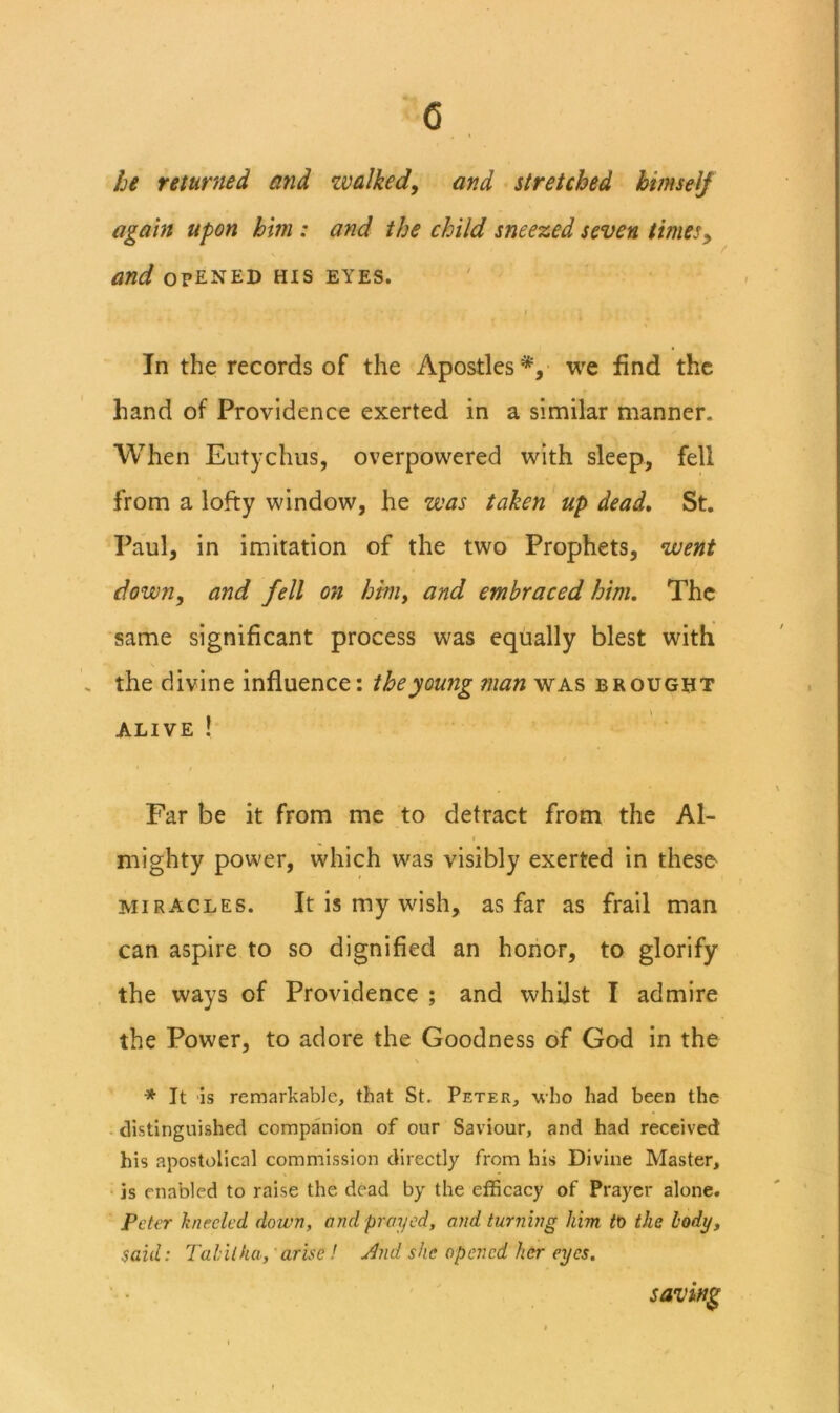 c he returned and zvalked, and stretched himself again upon him : and the child sneezed seven times^ and OPENED HIS eyes. I In the records of the Apostles*, we find the hand of Providence exerted in a similar manner. When Eutyclms, overpowered with sleep, fell from a lofty window, he was taken up dead, St. Paul, in imitation of the two Prophets, went down, and fell on him, and embraced him. The same significant process was equally blest with . the divine influence: the young man was brought ALIVE ! / Far be it from me to detract from the Al- I mighty power, which was visibly exerted in these MIRACLES. It is my wish, as far as frail man can aspire to so dignified an honor, to glorify the ways of Providence ; and whilst I admire the Power, to adore the Goodness of God in the V * It 'is remarkable, that St. Peter, -u’ho had been the distinguished companion of our Saviour, and had received his apostolical commission directly from his Divine Master, is enabled to raise the dead by the efficacy of Prayer alone. Peter kneeled down, and prayed, and turning him to the body, said: Tabilka, 'arise! udnd she opened her eyes.