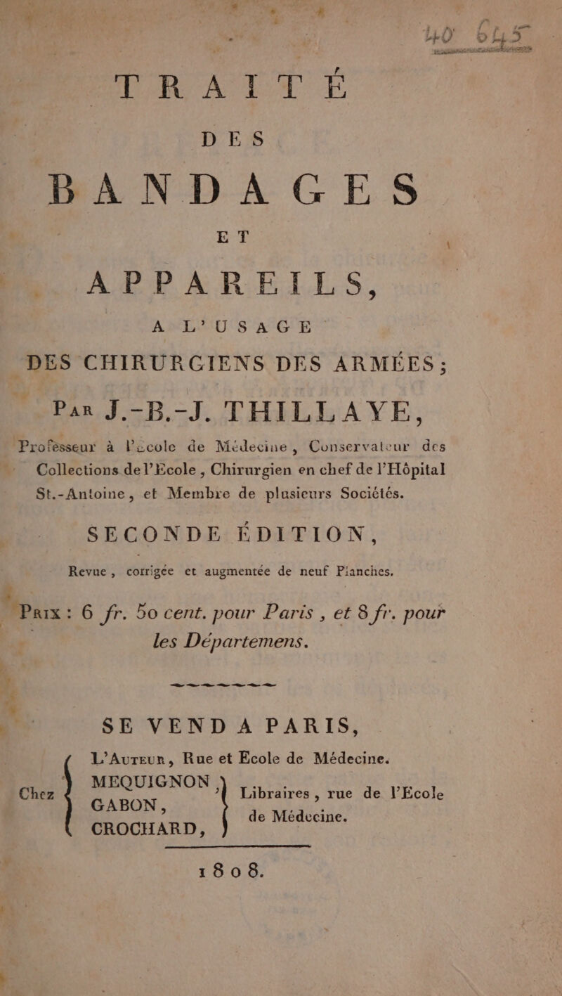 .{ fs f .: J sé pÜU © “+ ». VERT BP ETS TRAITÉ FT DES BANDAGES ET APPAREILS, ALU S AGE DES CHIRURGIENS DES ARMÉES ; Par J.-B.-J. THILLAYE, Professeur à l’école de Médecine , Conservateur des Collections de l’École , Chirurgien en chef de l'Hôpital St.- Antoine, et Membre de plusieurs Sociétés. SECONDE ÉDITION, Revue, corrigée et augmentée de neuf Pianches, q * … Paix: 6 fr. Bo cent. pour Paris , et 8 fr. pour | les Départemens. Hi SE VEND A PARIS, L’Aureur, Rue et Ecole de Médecine. che ) MEQUIGNON Libraires , rue de l’Ecole GABON, de Médecine. CROCHARD,