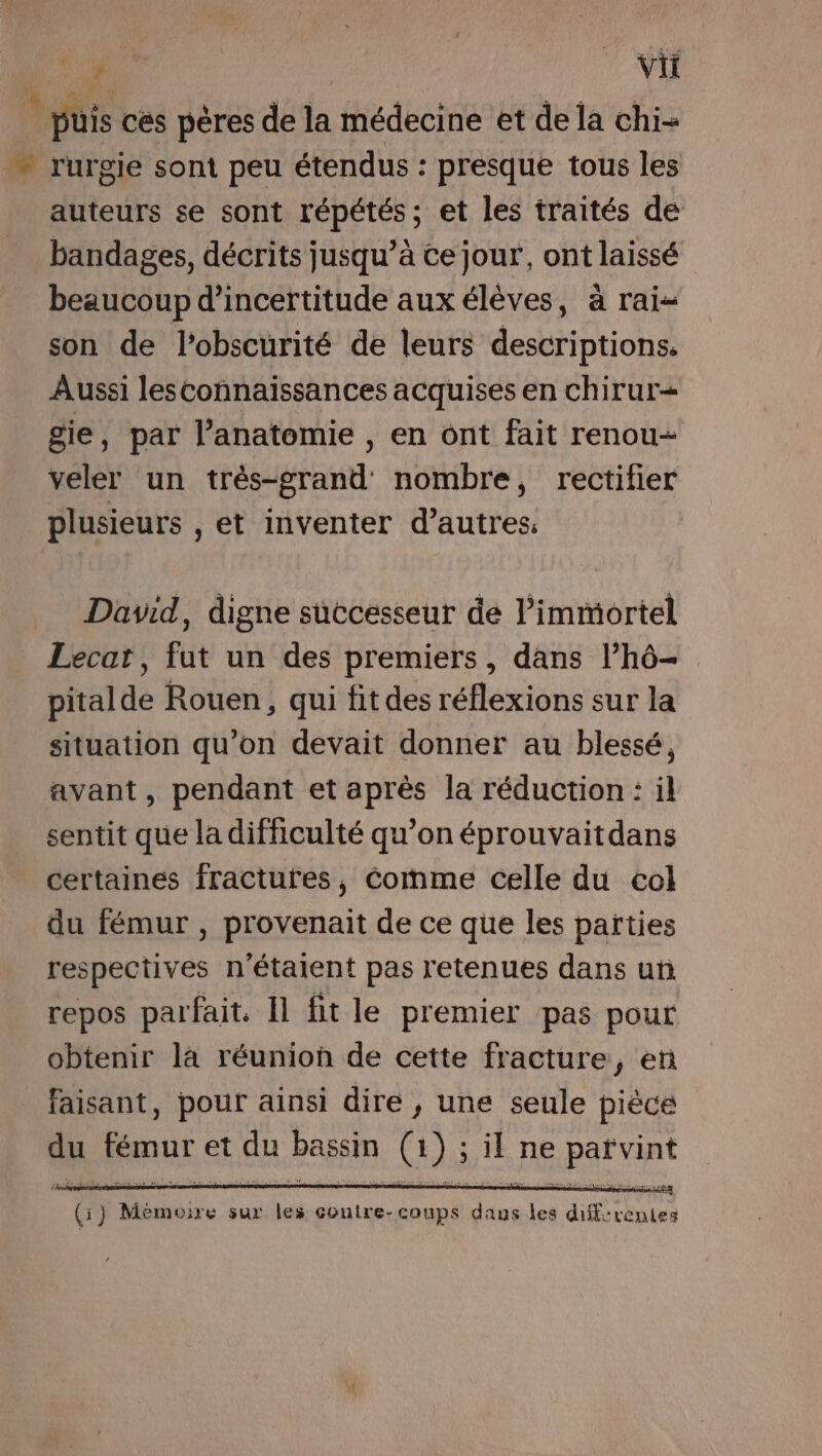 OR | | | vi … puis ces pères de la médecine et de la chi- rurgie sont peu étendus : presque tous les auteurs se sont répétés; et les traités de bandages, décrits jusqu’à ce jour, ont laissé beaucoup d'incertitude aux élèves, à rai- son de l'obscurité de leurs descriptions. Aussi lesconnaissances acquises en chirur= gie, par l’anatomie , en ont fait renou- veler un très-grand nombre, rectifier plusieurs , et inventer d’autres. David, digne successeur de l’immortel Lecat, fut un des premiers, dans l’hô- pitalde Rouen, qui fit des réflexions sur la situation qu’on devait donner au blessé, avant, pendant et après la réduction : il sentit que la difficulté qu’on éprouvaitdans certaines fractures, Comme celle du col du fémur , provenait de ce que les parties respectives n'étaient pas retenues dans un repos parfait. Il fit le premier pas pour obtenir la réunion de cette fracture, en faisant, pour ainsi dire , une seule pièce du four, et da bassin (@, ) : il ne HAE