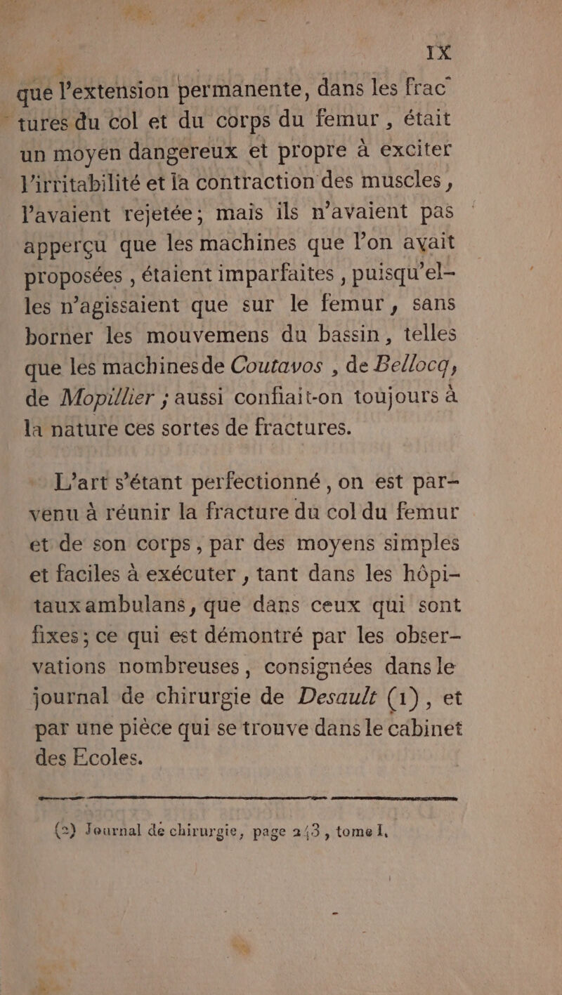 “ se qué l'extension permanente, dans les frac - tures du col et du corps du femur , était un moyen dangereux et propre à exciter l'irritabilité et la contraction des muscles, l'avaient rejetée; mais ils n'avaient pas apperçu que les machines que l’on avait proposées , étaient imparfaites , puisqu'el- les n’agissaient que sur le femur, sans borner les mouvemens du bassin, telles que lés machines de Coutavos , de Bellocg, de Mopillier ; aussi confiait-on toujours à la nature ces sortes de fractures. L'art s’étant perfectionné , on est par- venu à réunir la fracture du col du femur ét de son corps, par des moyens simples et faciles à exécuter , tant dans les hôpi- taux ambulans, que dans ceux qui sont fixes; ce qui est démontré par les obser- vations nombreuses, consignées dans le journal de chirurgie de Desault (1), et par une pièce qui se trouve dans le cabinet des Ecoles. CE (2) Journal de chirurgie, page 243, tome,