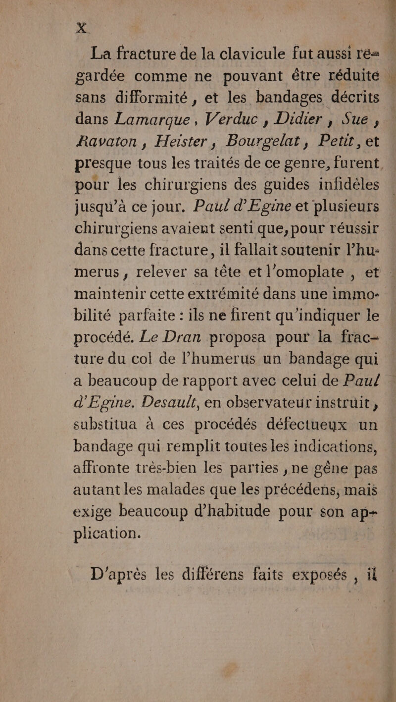 he La fracture de la clavicule fut aussi ré sans difformité , et les bandages décrits dans Lamarque, Verduc , Didier , Sue , Ravaton , Heister, Bourgelat, Petit, et pour les chirurgiens des guides infidèles jusqu’à ce jour. Paul d'Egine et plusieurs chirurgiens avaient senti que,pour réussir dans cette fracture, il fallait soutenir Phu- maintenir cette extrémité dans une immo- bilité parfaite : ils ne firent qu'indiquer le procédé. Le Dran proposa pour la frac- ture du col de l’humerus un bandage qui a beaucoup de rapport avec celui de Paul d'Egine. Desault, en observateur instruit  substitua à ces procédés défectueux un bandage qui remplit toutes les indications, affronte très-bien les parties , ne gêne pas autant les malades que les précédens, mais exige beaucoup d'habitude pour son ap+ plication. D'après les différens faits exposés , il