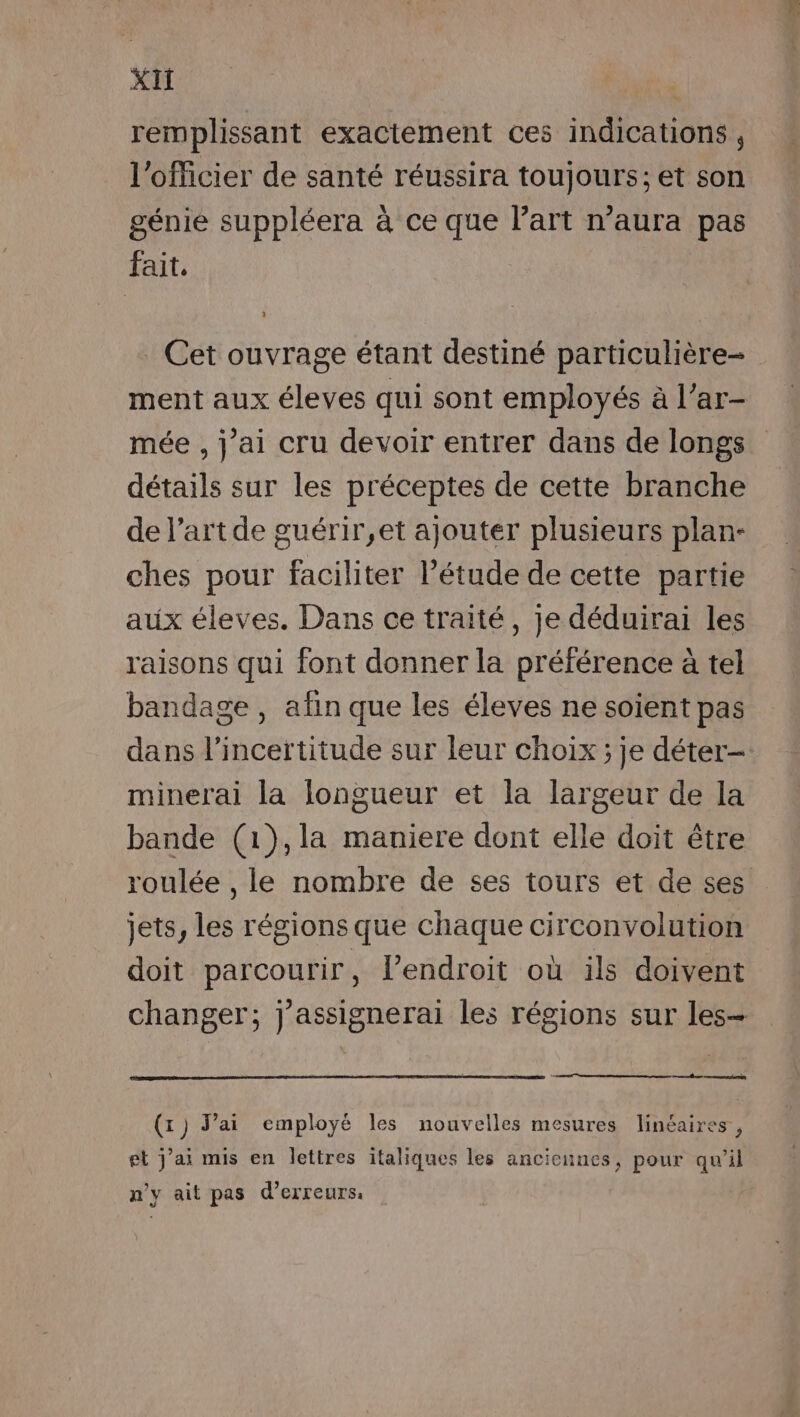 remplissant exactement ces indications , l'officier de santé réussira toujours; et son génie suppléera à ce que Part n’aura pas fait. Cet ouvrage étant destiné particulière- ment aux éleves qui sont employés à l’ar- mée , j'ai cru devoir entrer dans de longs détails sur les préceptes de cette branche de l’art de guérir,et ajouter plusieurs plan- ches pour faciliter l'étude de cette partie aux éleves. Dans ce traité, je déduirai les raisons qui font donner la préférence à tel bandage, afin que les éleves ne soient pas dans l'incertitude sur leur choix; je déter- minerai la longueur et la largeur de la bande (1},la maniere dont elle doit être roulée , le nombre de ses tours et de ses jets, les régions que chaque circonvolution doit parcourir, l’endroit où ils doivent changer; j'assignerai les régions sur les- (x) J'ai employé les nouvelles mesures linéaires, et j'ai mis en lettres italiques les anciennes, pour qu'il n’y ait pas d'erreurs: