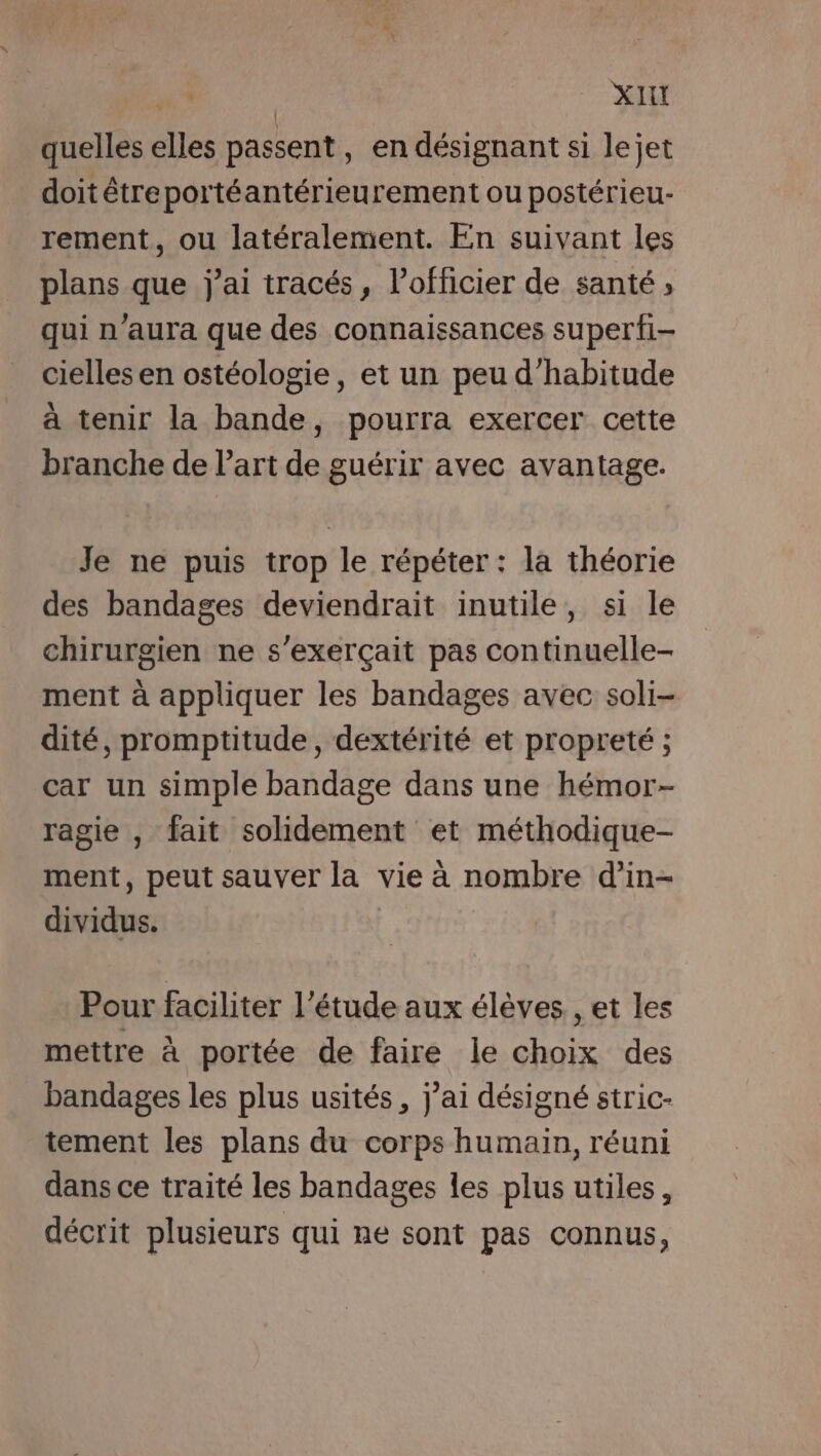 quelles ces passent, en désignant si lejet doit étreportéantérieurement ou postérieu- rement, ou latéralement. En suivant les plans que j'ai tracés, l’officier de santé ; qui n'aura que des connaissances superfi- cielles en ostéologie, et un peu d'habitude à tenir la bande, pourra exercer cette branche de l’art de guérir avec avantage. Je ne puis trop le répéter : la théorie des bandages deviendrait inutile, si le chirurgien ne s'exerçait pas continuelle- ment à appliquer les bandages avec soli- dité, promptitude, dextérité et propreté ; car un simple bandage dans une hémor- ragie , fait solidement et méthodique- ment, peut sauver la vie à nombre d’in- dividus. Pour faciliter l'étude aux élèves, et les mettre à portée de faire le jrs des bandages les plus usités , j'ai désigné stric- tement les plans du corps humain, réuni dans ce traité les bandages les plus utiles, décrit plusieurs qui ne sont pas connus,