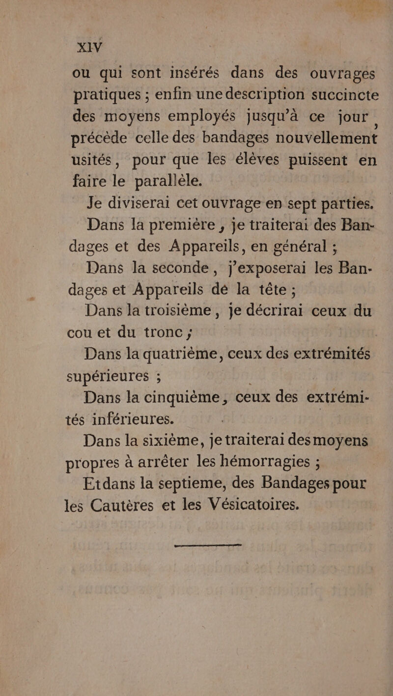 ou qui sont insérés dans des ouvrages pratiques ; enfin une description succincte des moyens employés jusqu’à ce jour précède celle des bandages nouvellement usités, pour que les élèves puissent en faire le parallèle. Je diviserai cet ouvrage en sept parties. Dans la première , je traiterai des Ban- dages et des Appareils, en général ; Dans la seconde, j'exposerai les Ban- dages et Appareils dé la tête ; Dans la troisième, je décrirai ceux du cou et du tronc; | Dans la quatrième, ceux des extrémités supérieures ; | Dans la cinquième, ceux des extrémi- tés inférieures. | Dans la sixième, je traiterai desmoyens propres à arrêter les hémorragies ; Etdans la septieme, des Bandages pour les Cautères et les Vésicatoires.