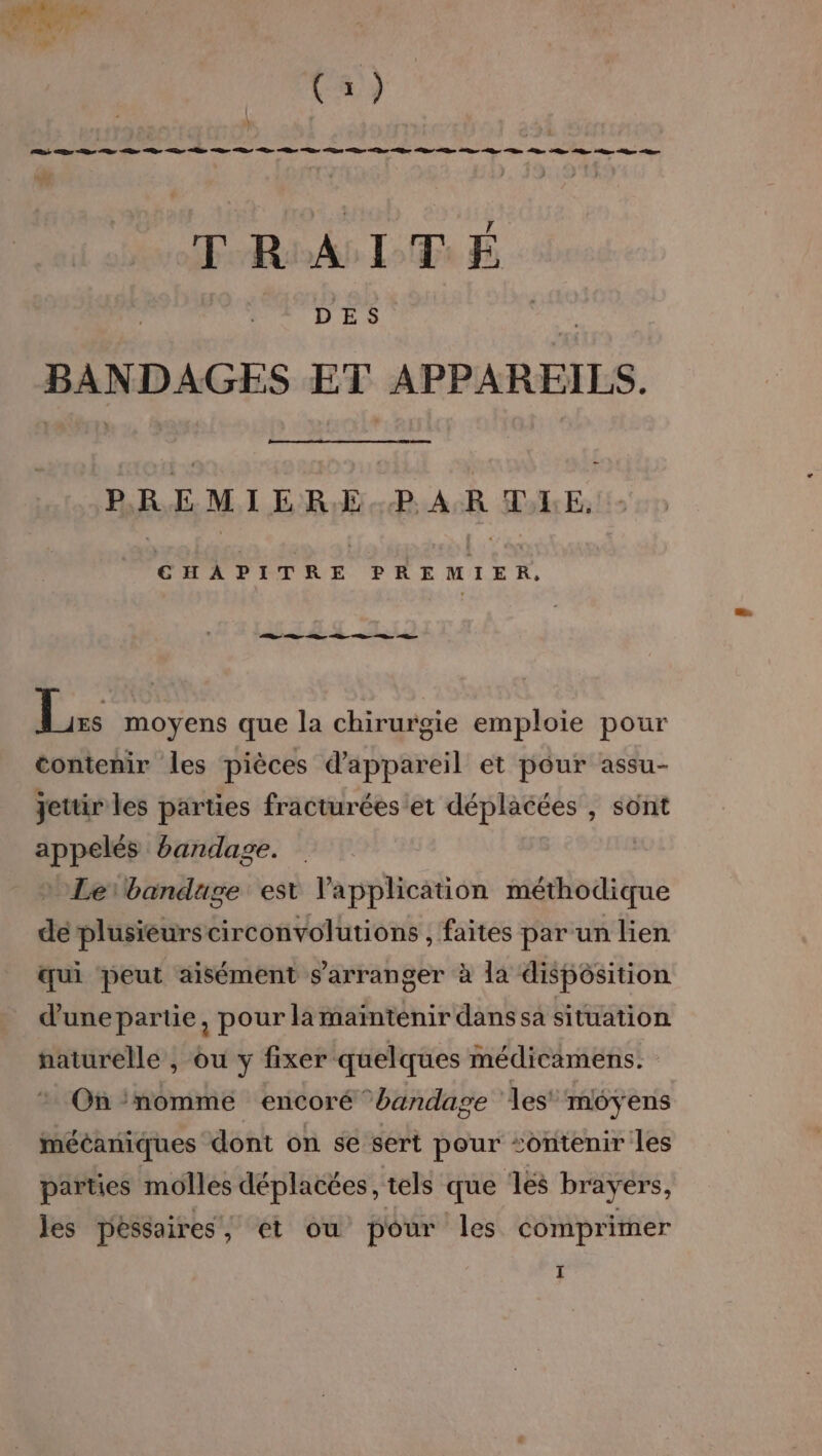 re D De Re Ce De Le be Se D be pe Des Te Der fer Le be Un LD ee LB ue Qu LR bee À Ce TRAITÉ BANDAGES ET APPAREILS. PREMIER.E..PAR ILE, CT PETRE PRE MIXR. Re D “en D ne le : moyens que la chirurgie emploie pour contenir les pièces d'appareil et pour assu- Jetüir les parties fracturées et déplacées , sont appelés bandage. » Lerbandage est l'application méthodique de plusieurs circonvolutions , faites par un lien œqui peut aisément s'arranger à la dispôsition d'unepartie, pour la maïntenir dans sa situation naturelle , ou y fixer quelques médicamens. On ‘nomme encoré bandage les moyens mécaniques dont on se sert pour “ontenir les parties molles déplacées, tels que les brayers, les péssaires, et ou pour les comprimer I