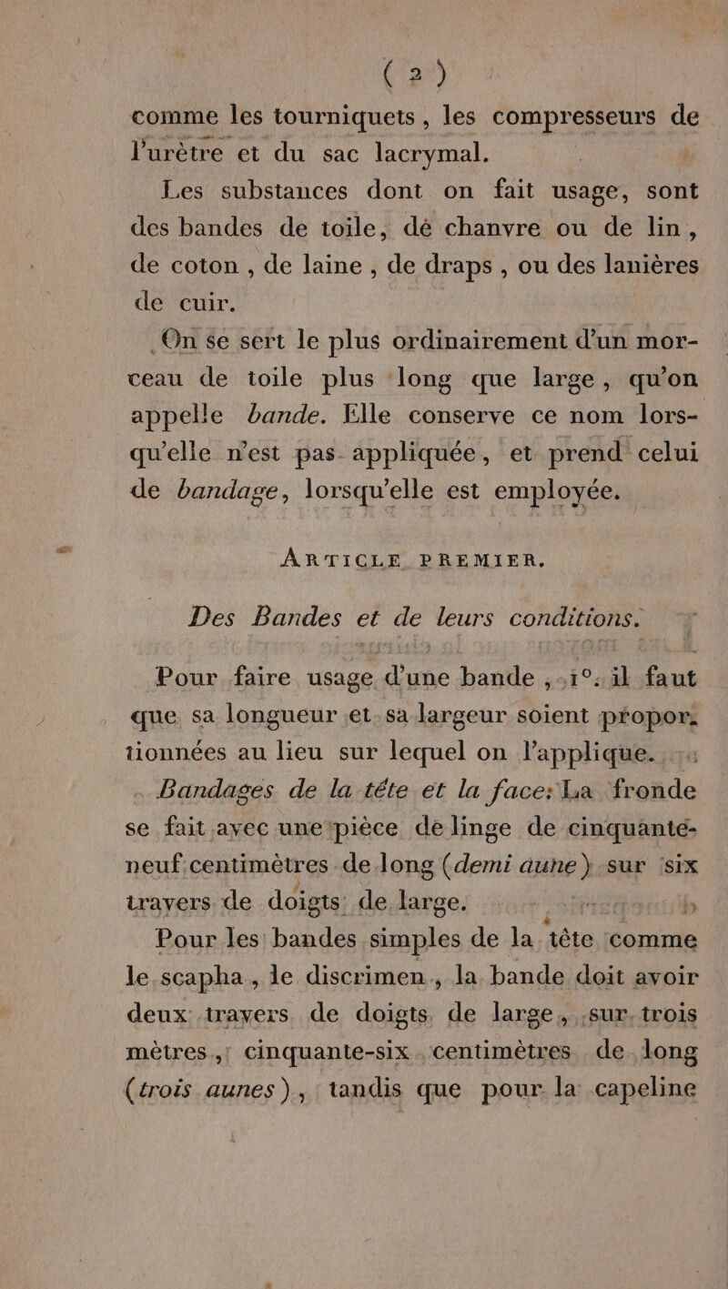comme les tourniquets, les compresseurs de l’urètre et du sac lacrymal. Les substances dont on fait usage, sont des bandes de toile, dé chanvre ou de lin, de coton , de laine , de draps , ou des lanières de cuir. | On 6e sert le plus ordinairement d’un mor- ceau de toile plus ‘long que large, qu'on appelle bande. Elle conserve ce nom lors- qu’elle n’est pas appliquée, et prend. celui de bandage, lorsqu'elle est employée. ARTICLE PREMIER. Des Bandes et de leurs conditions. Pour faire usage d’une bande , 1°: il faut que sa longueur ;et.sa largeur soient propor: tionnées au lieu sur lequel on lapplique. Bandages de la téte et la face: sa fronde se fait avec une pièce de linge de cinquanté- neuf centimètres de long (demi aune} sur :six travers. de doigts: de. se rge. | k b Pour les: bandes simples de la tête comme le .scapha, le discrimen., la bande doit avoir deux trayers de doigts de large, sur. trois mètres! Cinquante-six centimètres de long (trois aunes), tandis que pour la capeline