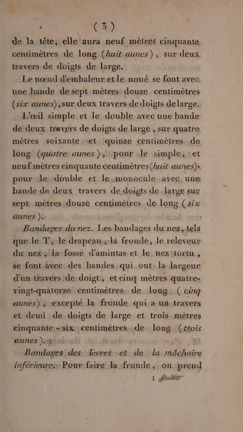 Dr NS de la tête, elle aura neuf mêtrés cinquante centimètres de long (huit aunes), sur deux travers de doigts de large. Le nœud dembaleuretle noué se font avec une bande de sept mètres douze centimètres (six aunes) ,sur deux travers de doigts de large. L’œil simple et le: double avec une bande: de deux travers de doigts de large , sur quatre mètres soixante et ‘quinze centimètres de long ! (quatre: aunes ),'\\pour le simple, :et out mètres cinquante centimètres (huit aunes)» pour de double et le,monocule avec, une bande de deux travers de doigts de large sux sept mètres douze centimètres de long (six aunes ). | Baniages dunez. Lies bandages du nez,.tels que le T, le drapeau;:là fronde, le releveux du nez ; la fosse d’amintas et le nez'tortu , se font avec des bandes qui ont, la largeur d’un travers de doigt, et cinq mètres quatre: vingt-quatorze centimètres de long ; ( cinq aunes) ; excepté la fronde qui a un travers et demi de doigts de large et trois. mètres cinquante -six centimètres de long Ghoës aunes ).p | Bérélagies des levres set de la dde inférieures: Pour faire da fronde, on prend 1 Pub