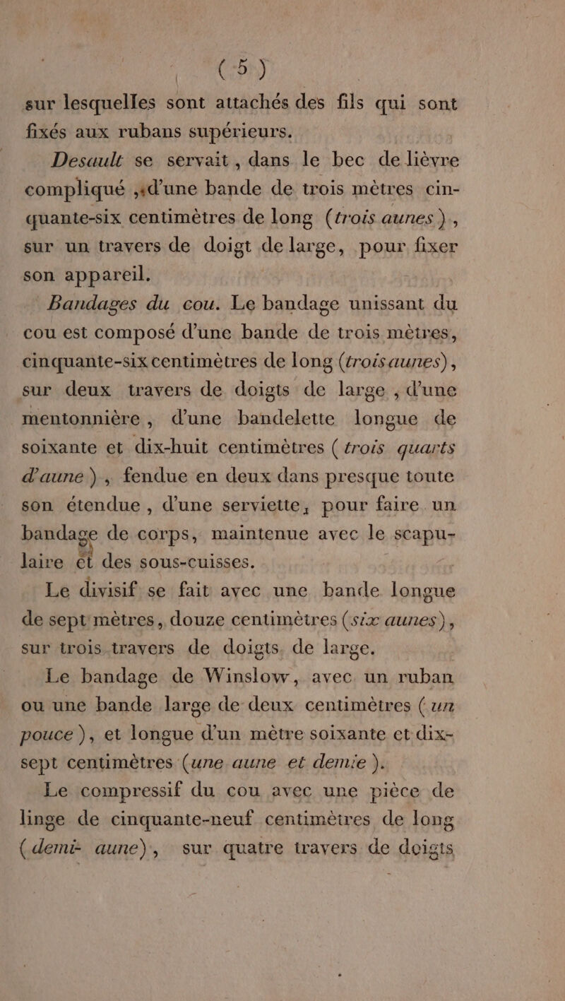 CAS sur lesquelles sont attachés des fils qui sont fixés aux rubans supérieurs. Desault se servait, dans le bec de lièvre compliqué #d’une bande de trois mètres cin- quante-six centimètres de long (trois aunes}, sur un travers de doigt de large, pour fixer son appareil. Bandages du cou. Le bandage unissant du cou est composé d’une bande de trois mètres, cinquante-six centimètres de long (trois aunes), sur deux travers de doigts de large , d'une mentonnière , dune bandelette longue de soixante et dix-huit centimètres (trois quarts d'aune ) , fendue en deux dans presque toute son étendue , d’une serviette, pour faire. un bandage de corps, maintenue avec le scapu- laire ét des sous-cuisses. Le divisif se fait avec une bande longue de sept mètres, douze centimètres (six aunes), sur trois travers de doigts. de large. Le bandage de Winslow, avec un ruban ou une bande large de deux centimètres ( un pouce ), et longue d’un mètre soixante et dix- sept centimètres (une aune et demie ). Le compressif du cou avec une pièce de linge de cinquante-neuf centimètres de long (demi aune), sur quatre travers de doigts