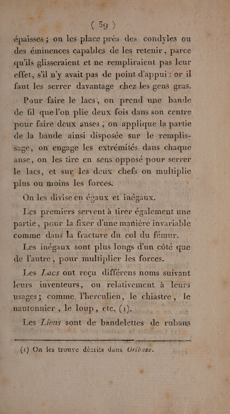 ; (59 ) | épaisses ; on les place près des condyles ou des éminences capables de les retenir, parce qu'ils glisseraient et ne rempliraient pas leur effet, s'il n’y avait pas de point d'appui: or il faut les serrer davantage chez les gens gras. Pour faire le lacs, on prend une bande de fil que l’on plie deux fois dans son centre pour faire deux anses ; on applique la partie de la bande aïnsi disposée sur Île remplis- sage, on engage les extrémités dans chaque anse, on les tire en sens opposé pour serrer le lacs, et sur les deux chefs on multiplie plus où moins les forces. La On les divise en égaux et inégaux. Les premiers servent à tirer également une partie, pour la fixer d'une manière invariable comme dans Ja fracture du col du fémur. Les inégaux sont plus longs d'un côté que de l’autre, pour multiplier les forces. Les Lacs ont recu différens noms suivant leurs inventeurs, ou relativement à leurs usages; comme, l’herculien, le chiastre, le nautonnier , le loup, etc. (1). Les Liens sont de bandelcttes de rubans (1) On les trouve décrits dans Uribase.