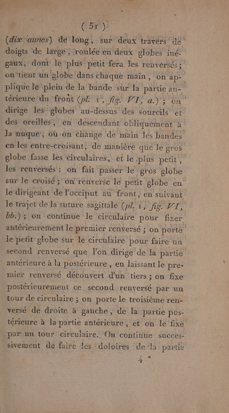 Ç pe ) (dix aunes) dé ‘long, sur deux travérs dé doigts de large ; roulée en deux olobes iné- gaux, dont le plus petit fera les renvérsés : ontient ‘un ‘globe! dans chaque main, on ap- | plique lé plein de la bande sur la partie an térieure du front GET RP ay on dirige les: globes au-dessus des sourcils et des oreilles, en descendant of liquémént à - la nuqué', où:ôn éha ange de main les bandes en les entre-croisant, de manière que le gros globe fasse les Circulaires, et le plus petit , les renversés : : on fait passer le gros globe sur le croisé; on! renverse le petit globe en le dirigeant de locciput au front, en suivant le trajet de la suture sagittale (pl'r} fig. FT, bb.) ; on continue le circtilaire pour fixe antérieurement le premier renversé ; on Pa le petit £ olobe sur le circulaire pour faire un second renversé que l’on dirige de la partie antérieure à la postérieure , en laissant le pre- mier renversé découvert d’un tiers ; on fixe postérieurement ce. second renversé par ‘un tour de circulaire ; on porte le troisième ren- versé de droite à gauche , dé la partie pos- iérieure à la partie antérieure, et on le fixe par un tour circulaire. On continue succes- sivement de faire les ‘doloires de ‘là partie Ur