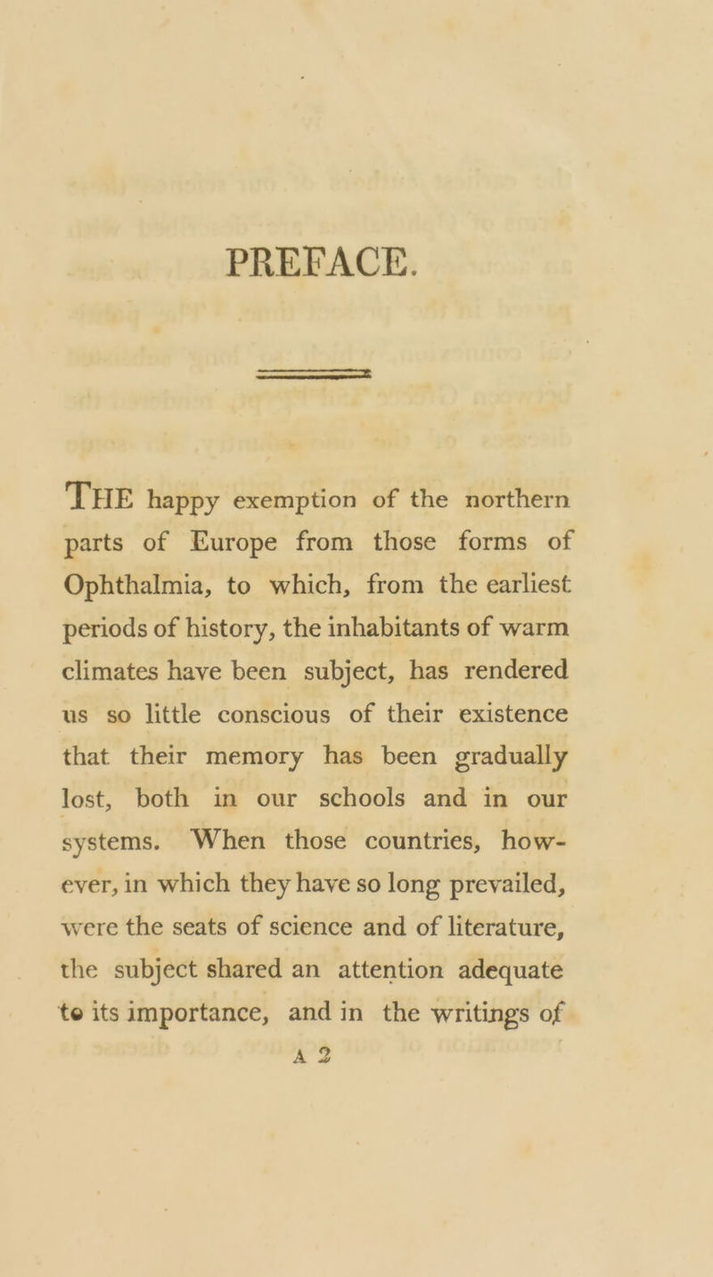 PREFACE. THE happy exemption of the northern parts of Europe from those forms of Ophthalmia, to which, from the earliest periods of history, the inhabitants of warm climates have been subject, has rendered us so little conscious of their existence that their memory has been gradually lost, both in our schools and in our systems. When those countries, how- ever, in which they have so long prevailed, were the seats of science and of literature, the subject shared an attention adequate te its importance, and in the writings of A 2