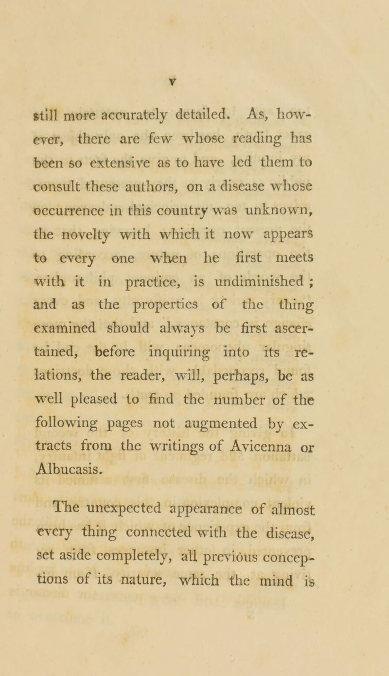 still more accurately detailed. As, how- ever, there are few whose reading has been so extensive as to have led them to consult these authors, on a disease whose occurrence in this country was unknown, the novelty with which it now appears to every one when he first meets with it in practice, is undiminished ; and as the properties of the thing examined should always be first ascer- tained, before inquiring into its re- lations, the reader, will, perhaps, be as well pleased to find the number of the following pages not augmented by ex- tracts from the writings of Avicenna or Albucasis. The unexpected appearance of ‘almost every thing connected with the disease, set aside completely, all previous concep- tions of its nature, which the mind is.