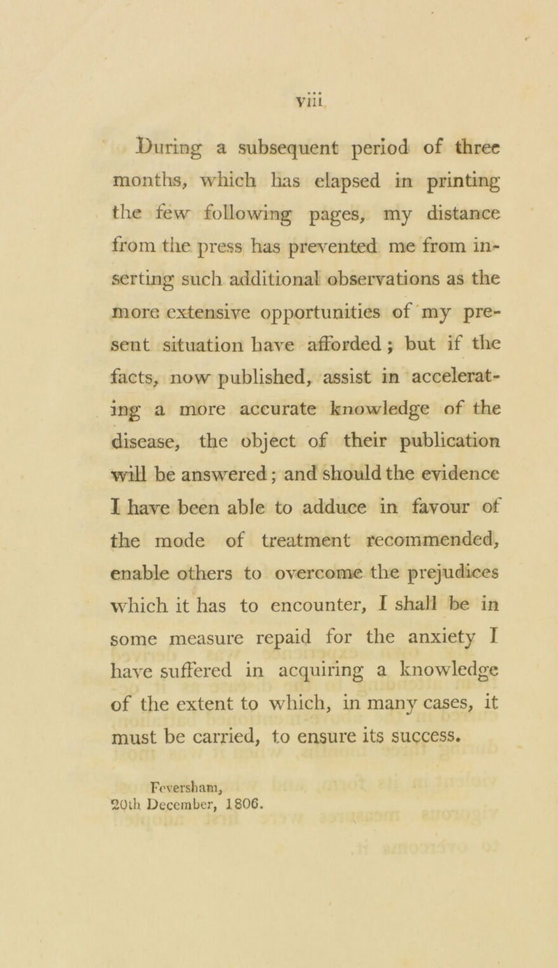 During a subsequent period of three months, which has elapsed im printing the few following pages, my distance from the press has prevented me from in- serting such additional observations as the more extensive opportunities of ‘my pre- sent situation have afforded ; but if the facts, now published, assist in accelerat- ing a more accurate knowledge of the disease, the object of their publication will be answered ; and should the evidence I have been able to adduce in favour of the mode of treatment recommended, enable others to overcome the prejudices which it has to encounter, I shall be in some measure repaid for the anxiety I have suffered in acquiring a knowledge of the extent to which, in many cases, it must be carried, to ensure its success. Feversham, 20th December, 1806.