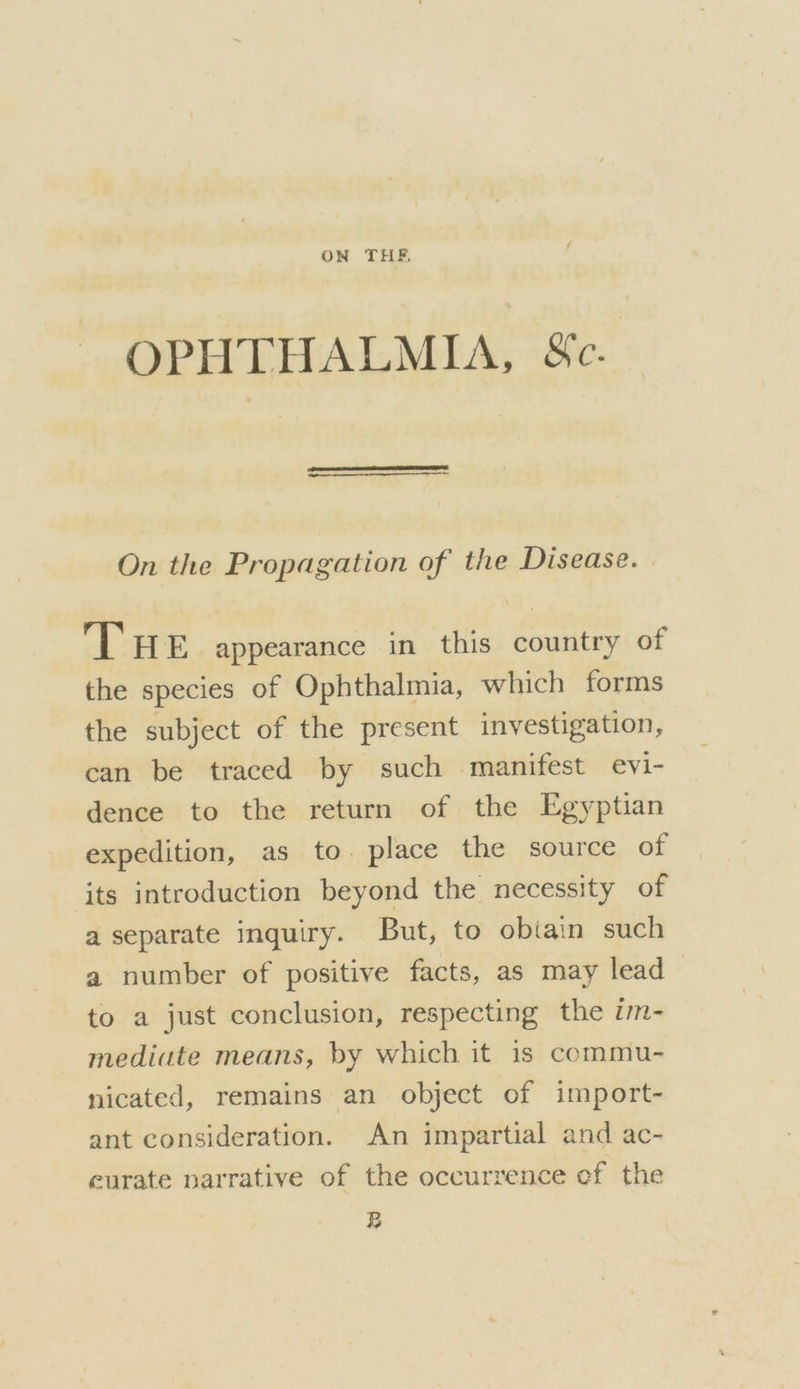 ON THE. OPHTHALMIA, &amp;c. On the Propagation of the Disease. THE appearance in this country of the species of Ophthalmia, which forms the subject of the present investigation, can be traced by such manifest evi- dence to the return of the Egyptian expedition, as to. place the source of its introduction beyond the necessity of a separate inquiry. But, to obiain such a number of positive facts, as may lead to a just conclusion, respecting the im- mediute means, by which it is commu- nicated, remains an object of import- ant consideration. An impartial and ac- curate narrative of the occurrence ef the BR