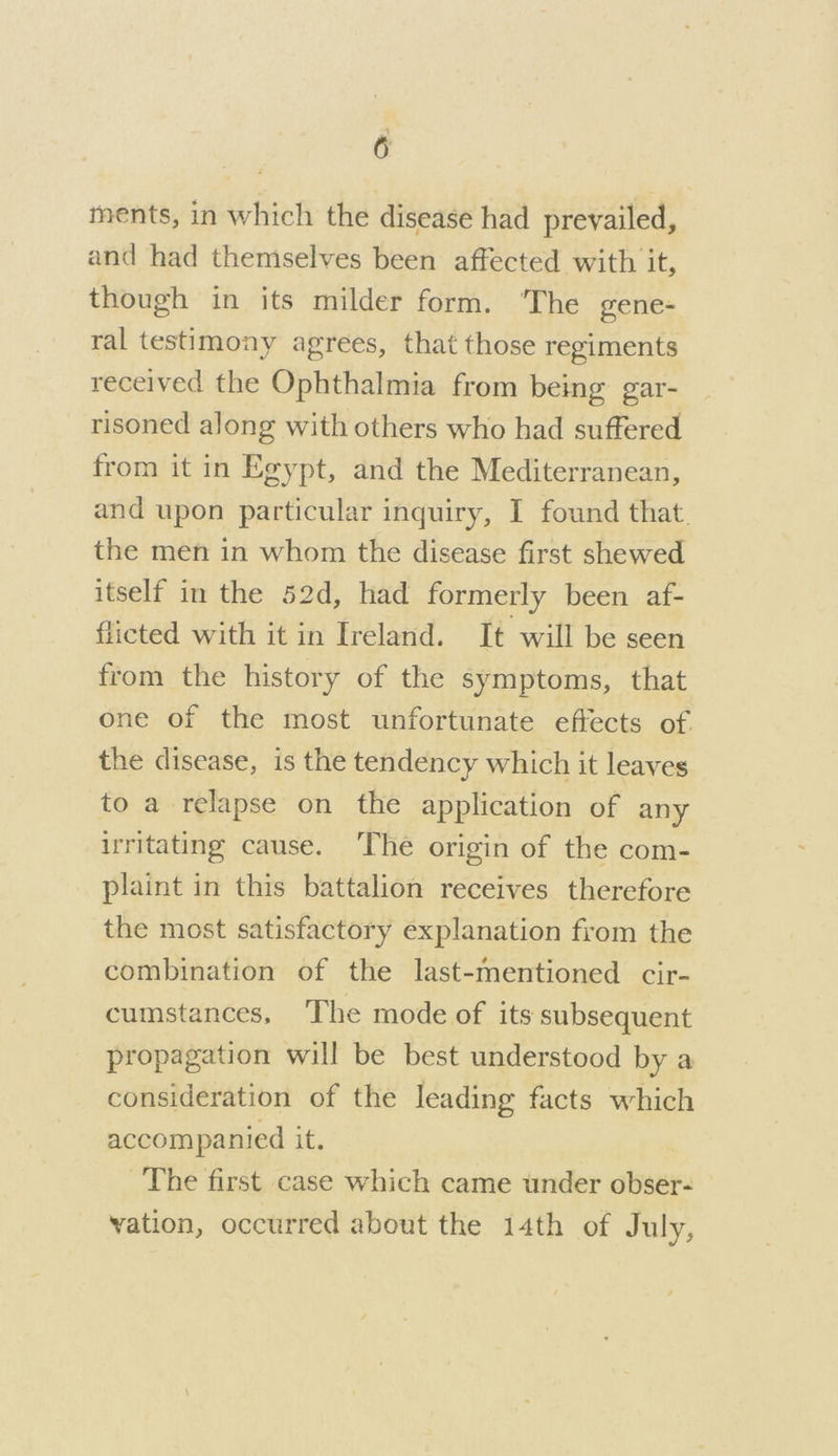 and had themselves been affected with it, though in its milder form. ‘The gene- ral testimony agrees, that those regiments received the Ophthalmia from being gar- risoned along with others who had suffered from it in Egypt, and the Mediterranean, and upon particular inquiry, I found that. the men in whom the disease first shewed itself in the 52d, had formerly been af- flicted with it in Ireland. It will be seen from the history of the symptoms, that one of the most unfortunate effects of the disease, is the tendency which it leaves to a relapse on the application of any irritating cause. ‘The origin of the com- plaint in this battalion receives therefore the most satisfactory explanation from the combination of the last-mentioned cir- cumstances, The mode of its subsequent propagation will be best understood by a consideration of the leading facts which accompanied it. The first case which came under obser- vation, occurred about the 14th of July,