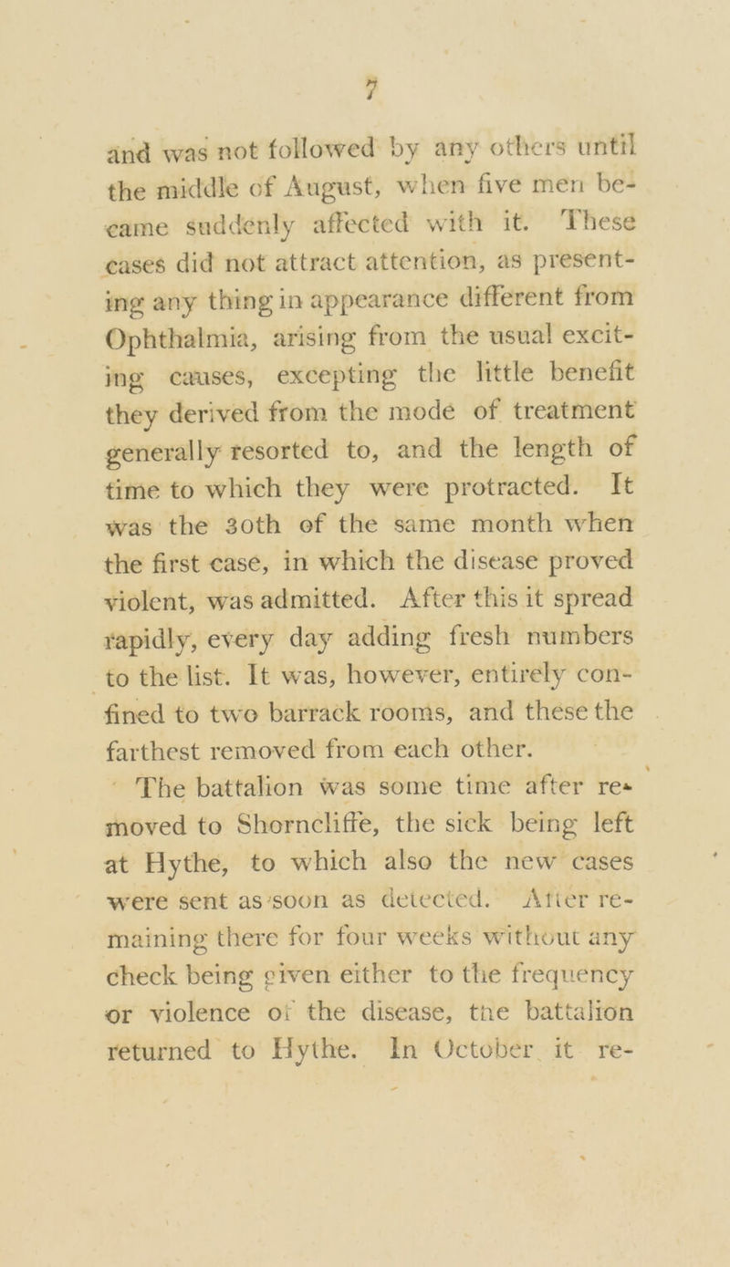 and was not followed by any others until the middle of August, when five men be- came suddenly affected with it. These ceases did not attract attention, as present- ing any thing in appearance different from Ophthalmia, arising from the usual excit- mg causes, excepting the little benefit they derived from the mode of treatment generally resorted to, and the length of time to which they were protracted. It was the 30th of the same month when the first cas¢, in which the disease proved violent, was admitted. After this it spread rapidly, every day adding fresh numbers to the list. It was, however, entirely con- fined to twe barrack rooms, and these the farthest removed from each other. ~ The battalion was some time after re« moved to Shorncliffe, the sick being left at Hythe, to which also the new cases were sent as‘soon as detected. Atier re- maining there for four weeks without any check being given either to the frequency or violence ot the disease, the battalion returned to Hythe. In October it re- -