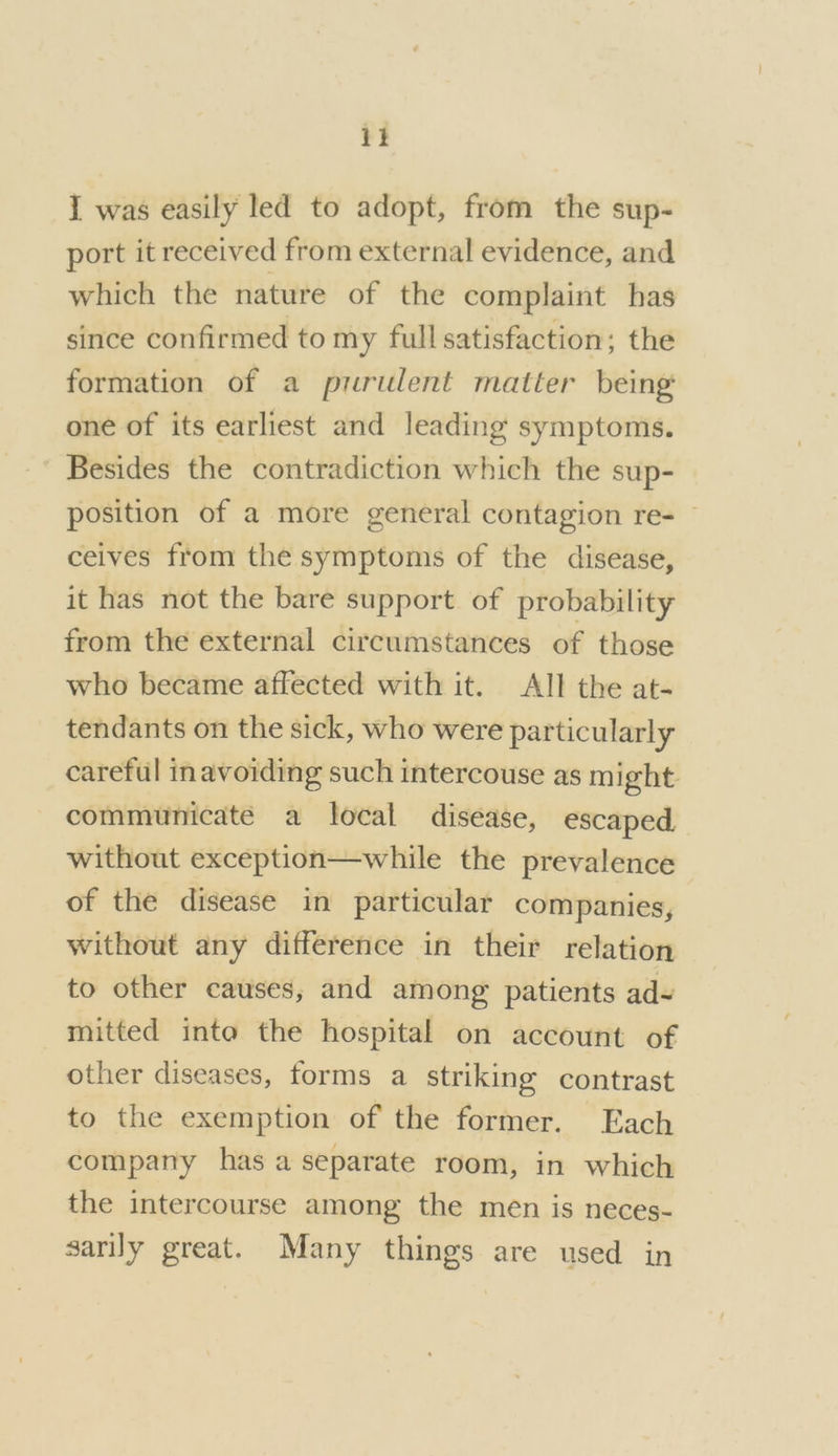 it I was easily led to adopt, from the sup- port it received from external evidence, and which the nature of the complaint has since confirmed to my full satisfaction; the formation of a purulent matter being: one of its earliest and leading symptoms. Besides the contradiction which the sup- position of a more general contagion re- ceives from the symptoms of the disease, it has not the bare support of probability from the external circumstances of those who became affected with it. All the at- tendants on the sick, who were particularly careful inavoiding such intercouse as might communicate a local disease, escaped, without exception—while the prevalence of the disease in particular companies, without any difference in their relation to other causes, and among patients ad~ mitted inte the hospital on account of other diseases, forms a striking contrast to the exemption of the former. Each company has a separate room, in which the intercourse among the men is neces- sarily great. Many things are used in