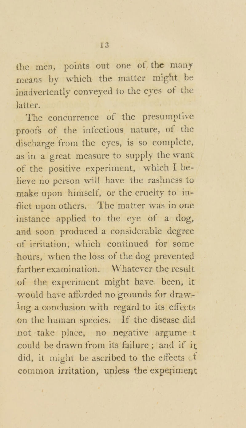 the men, points out one of the many means by which the matter might be inadvertently conveyed to the eyes of the latter. | The concurrence of the presumptive proofs of the infectious nature, of the discharge from the eyes, is so complete, as in a great measure to supply the want of the positive experiment, which I be-- lieve no person will have the rashness to make upon himself, or the cruelty to in- flict upon others. ‘The matter was in one instance applied to the eye of a dog, and soon produced a considerable degree of irritation, which continued for some hours, when the loss of the dog prevented farther examination. Whatever the result of the experiment might have been, it would have afforded no grounds for draw- ing a conclusion with regard to its effects on the human species. If the disease did not take place, no negative argume.t could be drawn from its failure; and if it did, it might be ascribed to the effects «f common irritation, unless the experiment