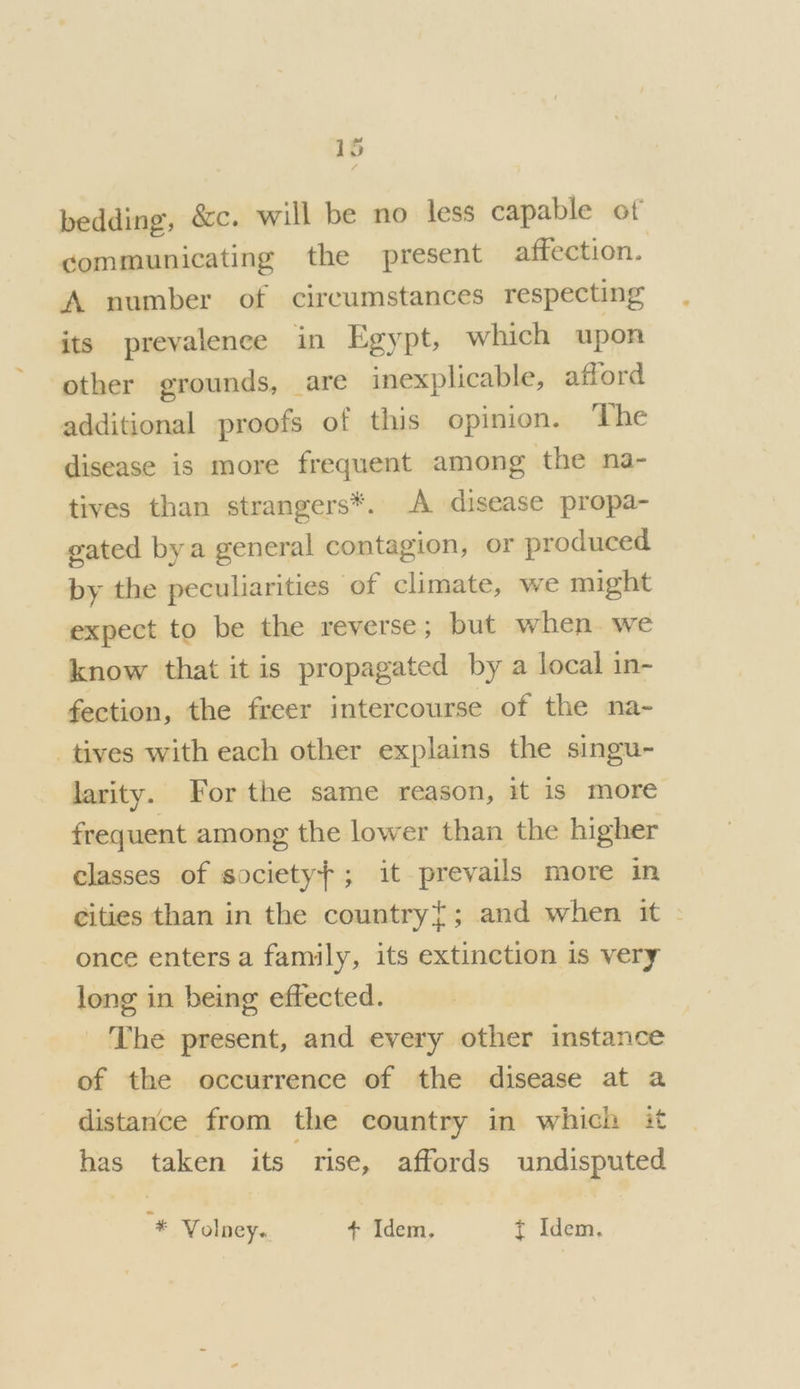 bedding, &amp;c. will be no less capable of communicating the present affection. A number of circumstances respecting its prevalence in Egypt, which upon other grounds, are inexplicable, afford additional proofs of this opinion. The disease is more frequent among the na- tives than strangers*. A disease propa- gated bya general contagion, or produced by the peculiarities of climate, we might expect to be the reverse; but when we know that it is propagated by a local in- fection, the freer intercourse of the na- tives with each other explains the singu- larity. For the same reason, it is more frequent among the lower than the higher classes of societyf; it prevails more in cities than in the country{; and when it - once enters a family, its extinction is very long in being effected. The present, and every other instance of the occurrence of the disease at a distance from the country in which it has taken its rise, affords undisputed + Volney. + Idem, t Idem.