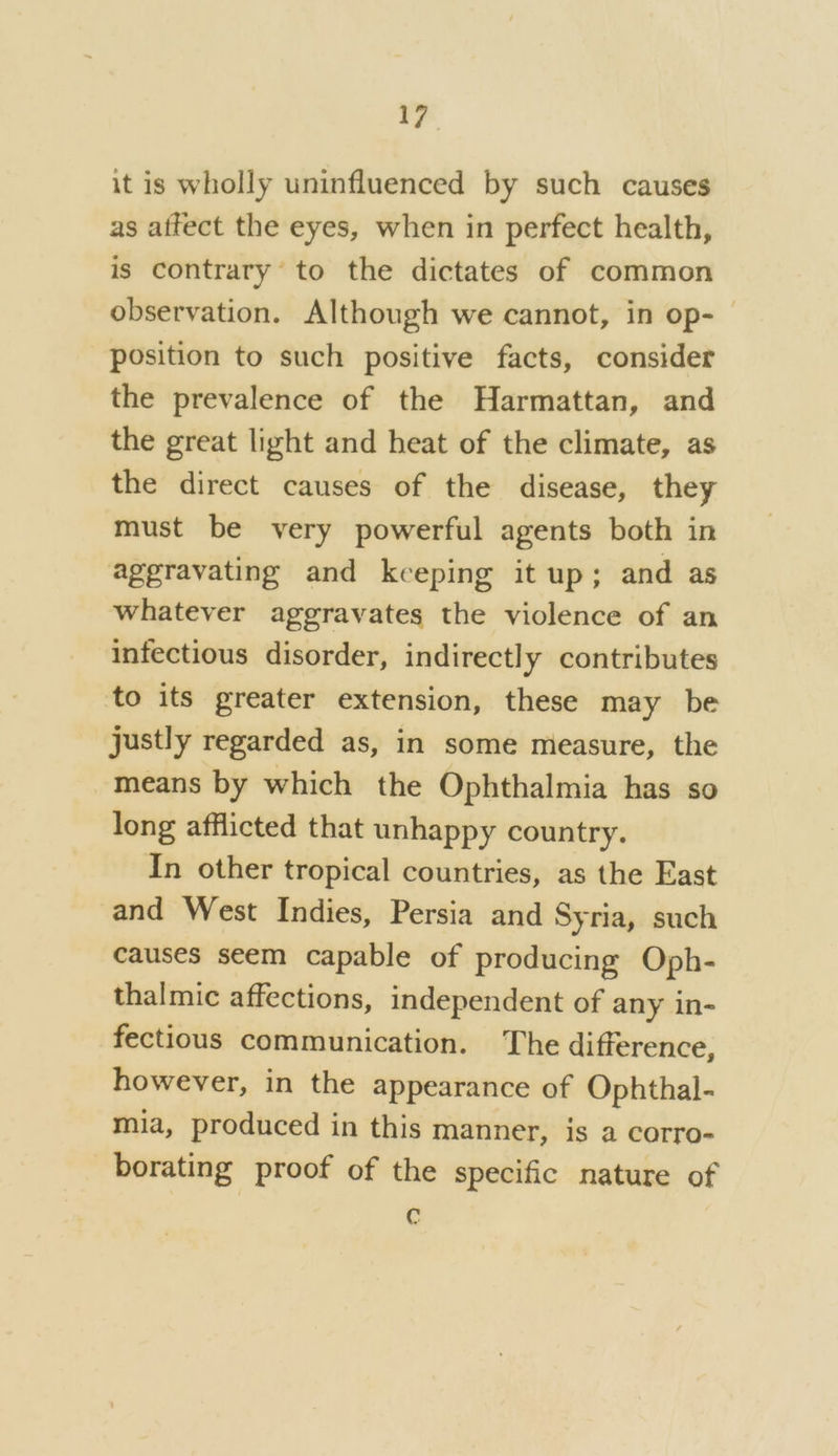 it is wholly uninfluenced by such causes as affect the eyes, when in perfect health, is contrary’ to the dictates of common observation. Although we cannot, in op-— position to such positive facts, consider the prevalence of the Harmattan, and the great light and heat of the climate, as the direct causes of the disease, they must be very powerful agents both in aggravating and keeping it up; and as whatever aggravates the violence of an infectious disorder, indirectly contributes to its greater extension, these may be justly regarded as, in some measure, the means by which the Ophthalmia has so long afflicted that unhappy country. In other tropical countries, as the East and West Indies, Persia and Syria, such causes seem capable of producing Oph- thalmic affections, independent of any in- fectious communication. The difference, however, in the appearance of Ophthal- mia, produced in this manner, is a corro- borating proof of the specific nature of C