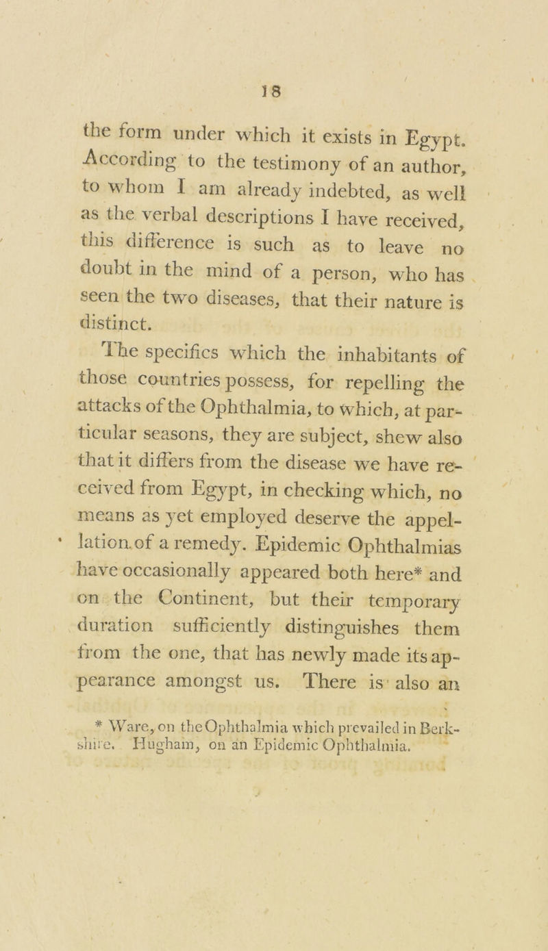 the form under which it exists in Egypt. According to the testimony of an author, to whom I am already indebted, as well as the verbal descriptions I haye received, this difference is such as to leave no doubt in the mind of a person, who has . seen the two diseases, that their nature is distinct. The specifics which the inhabitants of those countries possess, for repelling the attacks of the Ophthalmia, to which, at par- | ticular seasons, they are subject, shew also that it differs from the disease we have re- | ceived from Egypt, in checking which, no means as yet employed deserve the appel- lation.of a remedy. Epidemic Ophthalmias have occasionally appeared both here* and on the Continent, but their temporary _ duration sufficiently distinguishes them from the one, that has newly made its ap- pearance amongst us. ‘There is’ also an * Ware, on the Ophthalmia which prevailed in Berk- shire. Hugham, on an Epidemic Ophthalmia. ~ tf * SS